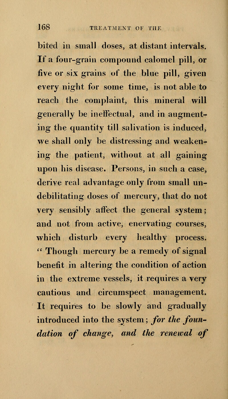 bited in small doses, at distant intervals. If a four-grain compound calomel pill, or five or six grains of the blue pill, given every night for some time, is not able to reach the complaint, this mineral will generally be ineffectual, and in augment- ing the quantity till salivation is induced, we shall only be distressing and weaken- ing the patient, without at all gaining upon his disease. Persons, in such a case, derive real advantage only from small un- debilitating doses of mercury, that do not very sensibly affect the general system; and not from active, enervating courses, which disturb every healthy process.  Though mercury be a remedy of signal benefit in altering the condition of action in the extreme vessels, it requires a very cautious and circumspect management. It requires to be slowly and gradually introduced into the system; for the foun- dation of change, and the renewal of