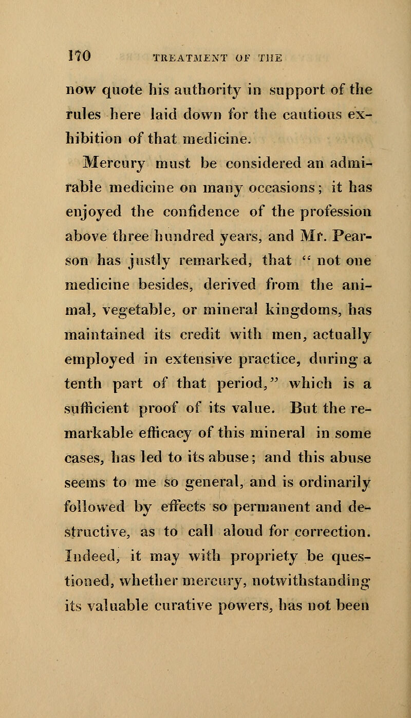 now quote his authority in support of the rules here laid down for the cautious ex- hibition of that medicine. Mercury must be considered an admi- rable medicine on many occasions; it has enjoyed the confidence of the profession above three hundred years, and Mr. Pear- son has justly remarked, that  not one medicine besides, derived from the ani- mal, vegetable, or mineral kingdoms, has maintained its credit with men, actually employed in extensive practice, during a tenth part of that period, which is a sufficient proof of its value. But the re- markable efficacy of this mineral in some cases, has led to its abuse; and this abuse seems to me so general, and is ordinarily followed by effects so permanent and de- structive, as to call aloud for correction. Indeed, it may with propriety be ques- tioned, whether mercury, notwithstanding its valuable curative powers, has not been