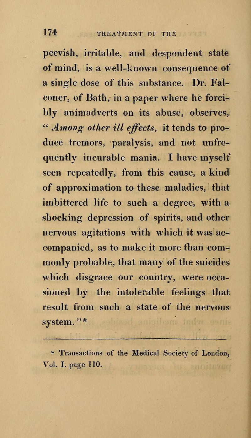 peevish, irritable, and despondent state of mind, is a well-known consequence of a single dose of this substance. Dr. Fal- coner, of Bath, in a paper where he forci- bly animadverts on its abuse, observes, Among other ill effects, it tends to pro- duce tremors, paralysis, and not unfre- quently incurable mania. I have myself seen repeatedly, from this cause, a kind of approximation to these maladies, that imbittered life to such a degree, with a shocking depression of spirits, and other nervous agitations with which it was ac- companied, as to make it more than com- monly probable, that many of the suicides which disgrace our country, were occa- sioned by the intolerable feelings that result from such a state of the nervous system.* * Transactions of the Medical Society of London, Vol. I. page 110.