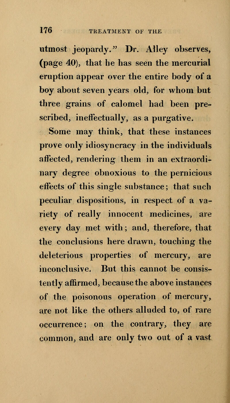 utmost jeopardy. Dr. Alley observes, (page 40), that he has seen the mercurial eruption appear over the entire body of a boy about seven years old, for whom but three grains of calomel had been pre- scribed, ineffectually, as a purgative. Some may think, that these instances prove only idiosyncracy in the individuals affected, rendering them in an extraordi- nary degree obnoxious to the pernicious effects of this single substance; that such peculiar dispositions, in respect of a va- riety of really innocent medicines, are every day met with; and, therefore, that the conclusions here drawn, touching the deleterious properties of mercury, are inconclusive. But this cannot be consis- tently affirmed, because the above instances of the poisonous operation of mercury, are not like the others alluded to, of rare occurrence; on the contrary, they are common, and are only two out of a vast