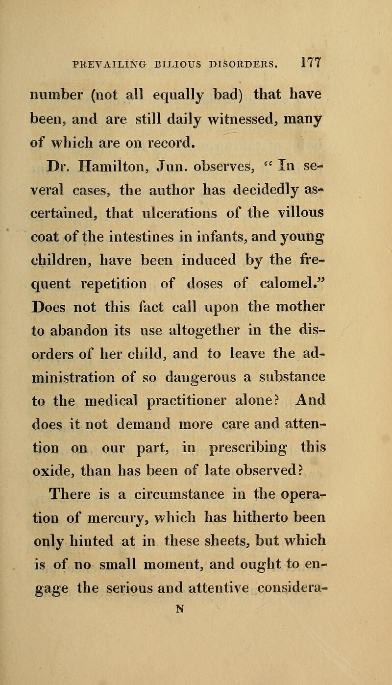 number (not all equally bad) that have been, and are still daily witnessed, many of which are on record. Dr. Hamilton, Jun. observes, In se- veral cases, the author has decidedly as- certained, that ulcerations of the villous coat of the intestines in infants, and young children, have been induced by the fre- quent repetition of doses of calomel. Does not this fact call upon the mother to abandon its use altogether in the dis- orders of her child, and to leave the ad- ministration of so dangerous a substance to the medical practitioner alone? And does it not demand more care and atten- tion on our part, in prescribing this oxide, than has been of late observed? There is a circumstance in the opera- tion of mercury, which has hitherto been only hinted at in these sheets, but which is of no small moment, and ought to en- gage the serious and attentive considera- N