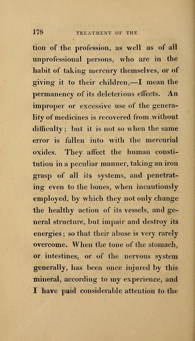 tion of the profession, as well as of all unprofessional persons, who are in the habit of taking mercury themselves, or of giving it to their children,—I mean the permanency of its deleterious effects. An improper or excessive use of the genera- lity of medicines is recovered from without difficulty; but it is not so when the same error is fallen into with the mercurial oxides. They affect the human consti- tution in a peculiar manner, taking an iron grasp of all its systems, and penetrat- ing even to the bones, when incautiously employed, by which they not only change the healthy action of its vessels, and ge- neral structure, but impair and destroy its energies; so that their abuse is very rarely overcome. When the tone of the stomach, or intestines, or of the nervous system generally, has been once injured by this mineral, according to my experience, and I have paid considerable attention to the