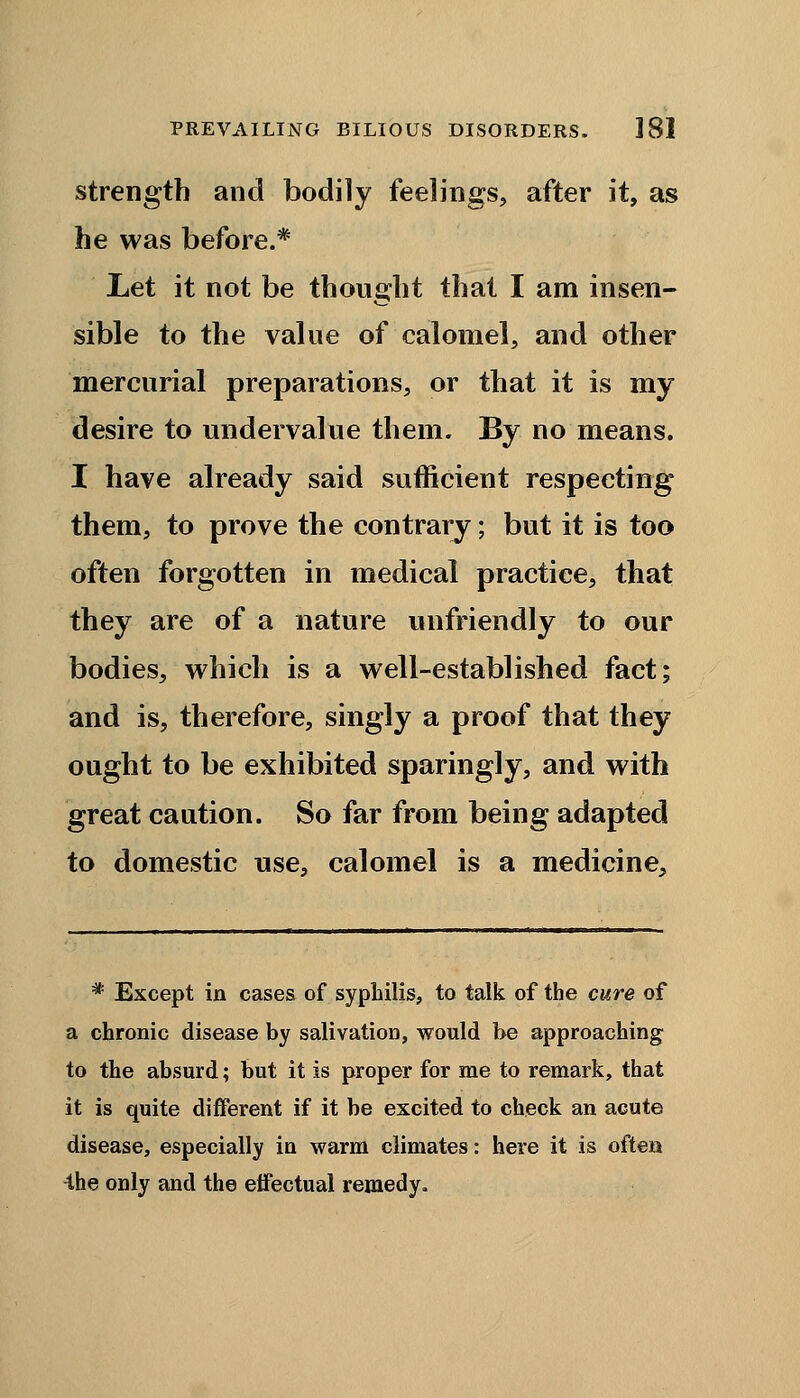 strength and bodily feelings, after it, as he was before.* Let it not be thought that I am insen- sible to the value of calomel, and other mercurial preparations, or that it is my desire to undervalue them. By no means. I have already said sufficient respecting them, to prove the contrary; but it is too often forgotten in medical practice, that they are of a nature unfriendly to our bodies, which is a well-established fact; and is, therefore, singly a proof that they ought to be exhibited sparingly, and with great caution. So far from being adapted to domestic use, calomel is a medicine, * Except in cases of syphilis, to talk of the cure of a chronic disease by salivation, would be approaching to the absurd; but it is proper for me to remark, that it is quite different if it be excited to check an acute disease, especially in warm climates: here it is often the only and the effectual remedy.