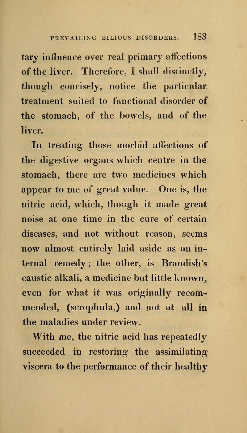 tary influence over real primary affections of the liver. Therefore, I shall distinctly, though concisely, notice the particular treatment suited to functional disorder of the stomach, of the bowels, and of the liver. In treating those morbid affections of the digestive organs which centre in the stomach, there are two medicines which appear to me of great value. One is, the nitric acid, which, though it made great noise at one time in the cure of certain diseases, and not without reason, seems now almost entirely laid aside as an in- ternal remedy; the other, is Brandish's caustic alkali, a medicine but little known, even for what it was originally recom- mended, (scrophula,) and not at all in the maladies under review. With me, the nitric acid has repeatedly succeeded in restoring the assimilating viscera to the performance of their healthy