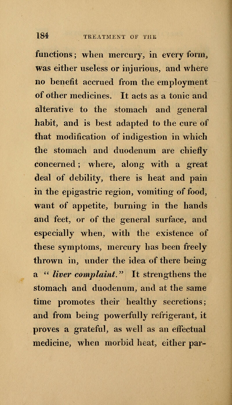 functions; when mercury, in every form* was either useless or injurious, and where no benefit accrued from the employment of other medicines. It acts as a tonic and alterative to the stomach and general habit, and is best adapted to the cure of that modification of indigestion in which the stomach and duodenum are chiefly concerned; where, along with a great deal of debility, there is heat and pain in the epigastric region, vomiting of food, want of appetite, burning in the hands and feet, or of the general surface, and especially when, with the existence of these symptoms, mercury has been freely thrown in, under the idea of there being a liver complaint. It strengthens the stomach and duodenum, and at the same time promotes their healthy secretions; and from being powerfully refrigerant, it proves a grateful, as well as an effectual medicine, when morbid heat, either par-