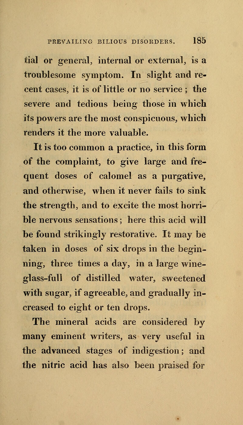 tial or general, internal or external, is a troublesome symptom. In slight and re- cent cases, it is of little or no service ; the severe and tedious being those in which its powers are the most conspicuous, which renders it the more valuable. It is too common a practice, in this form of the complaint, to give large and fre- quent doses of calomel as a purgative, and otherwise, when it never fails to sink the strength, and to excite the most horri- ble nervous sensations; here this acid will be found strikingly restorative. It may be taken in doses of six drops in the begin- ning, three times a day, in a large wine- glass-full of distilled water, sweetened with sugar, if agreeable, and gradually in- creased to eight or ten drops. The mineral acids are considered by many eminent writers, as very useful in the advanced stages of indigestion; and the nitric acid has also been praised for