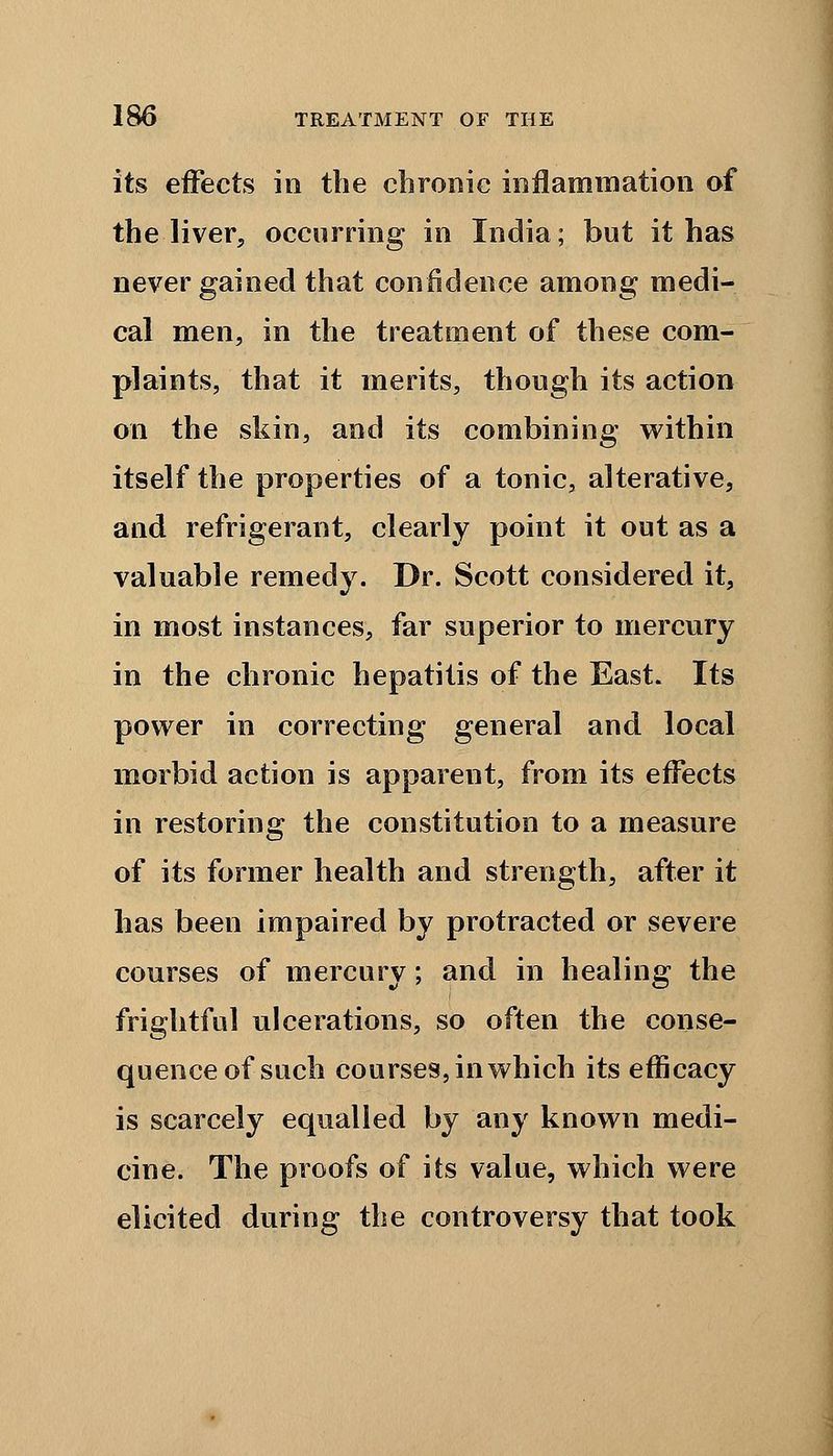 its effects in the chronic inflammation of the liver, occurring in India; but it has never gained that confidence among medi- cal men, in the treatment of these com- plaints, that it merits, though its action on the skin, and its combining within itself the properties of a tonic, alterative, and refrigerant, clearly point it out as a valuable remedy. Dr. Scott considered it, in most instances, far superior to mercury in the chronic hepatitis of the East. Its power in correcting general and local morbid action is apparent, from its effects in restoring the constitution to a measure of its former health and strength, after it has been impaired by protracted or severe courses of mercury; and in healing the frightful ulcerations, so often the conse- quence of such courses, in which its efficacy is scarcely equalled by any known medi- cine. The proofs of its value, which were elicited during the controversy that took
