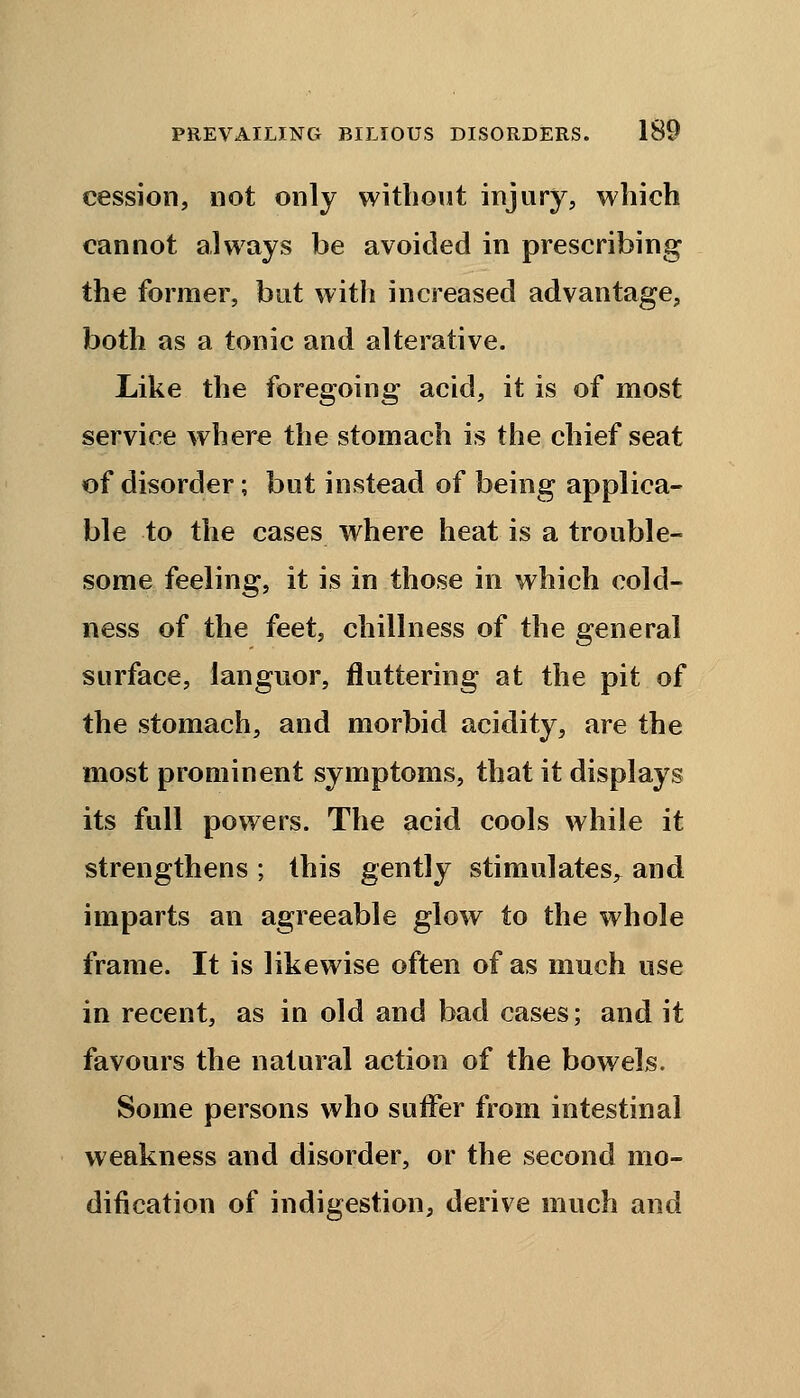 cession, not only without injury, which cannot always be avoided in prescribing the former, but with increased advantage, both as a tonic and alterative. Like the foregoing acid, it is of most service where the stomach is the chief seat of disorder; but instead of being applica- ble to the cases where heat is a trouble- some feeling, it is in those in which cold- ness of the feet, chillness of the general surface, languor, fluttering at the pit of the stomach, and morbid acidity, are the most prominent symptoms, that it displays its full powers. The acid cools while it strengthens ; this gently stimulates^ and imparts an agreeable glow to the whole frame. It is likewise often of as much use in recent, as in old and bad cases; and it favours the natural action of the bowels. Some persons who suffer from intestinal weakness and disorder, or the second mo- dification of indigestion, derive much and