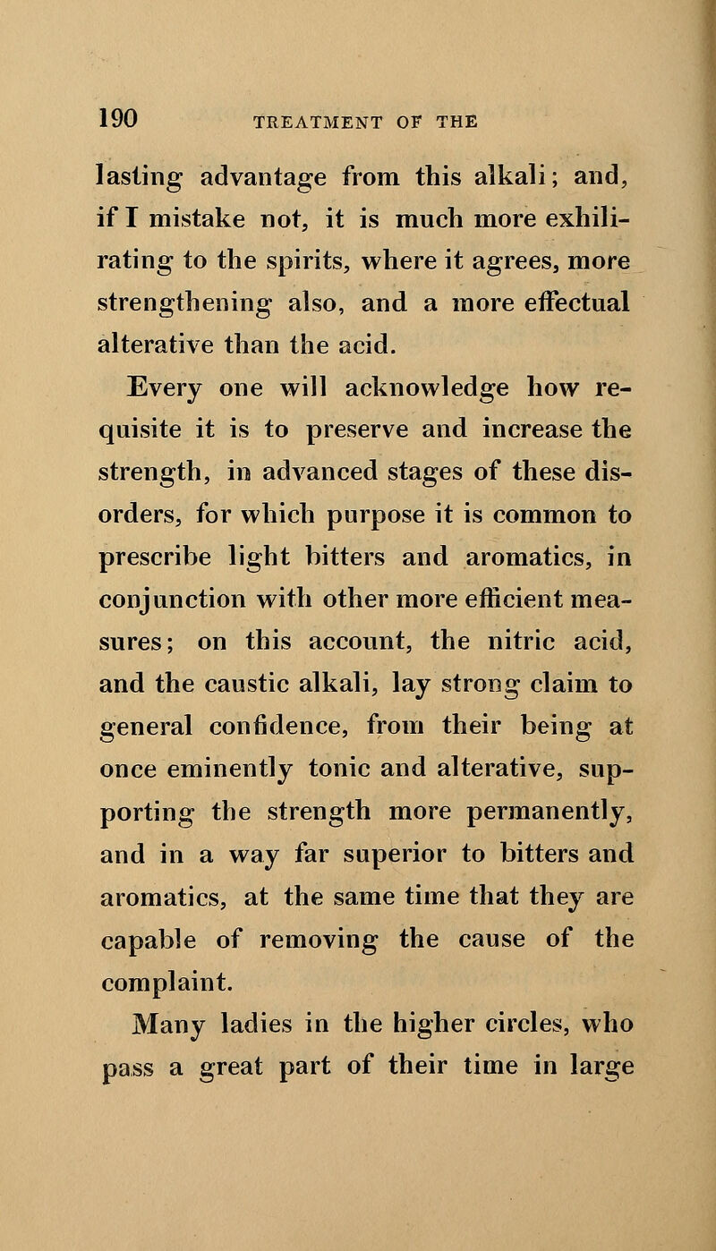 lasting advantage from this alkali; and, if I mistake not, it is much more exhili- rating to the spirits, where it agrees, more strengthening also, and a more effectual alterative than the acid. Every one will acknowledge how re- quisite it is to preserve and increase the strength, in advanced stages of these dis- orders, for which purpose it is common to prescribe light bitters and aromatics, in conjunction with other more efficient mea- sures; on this account, the nitric acid, and the caustic alkali, lay strong claim to general confidence, from their being at once eminently tonic and alterative, sup- porting the strength more permanently, and in a way far superior to bitters and aromatics, at the same time that they are capable of removing the cause of the complaint. Many ladies in the higher circles, who pass a great part of their time in large