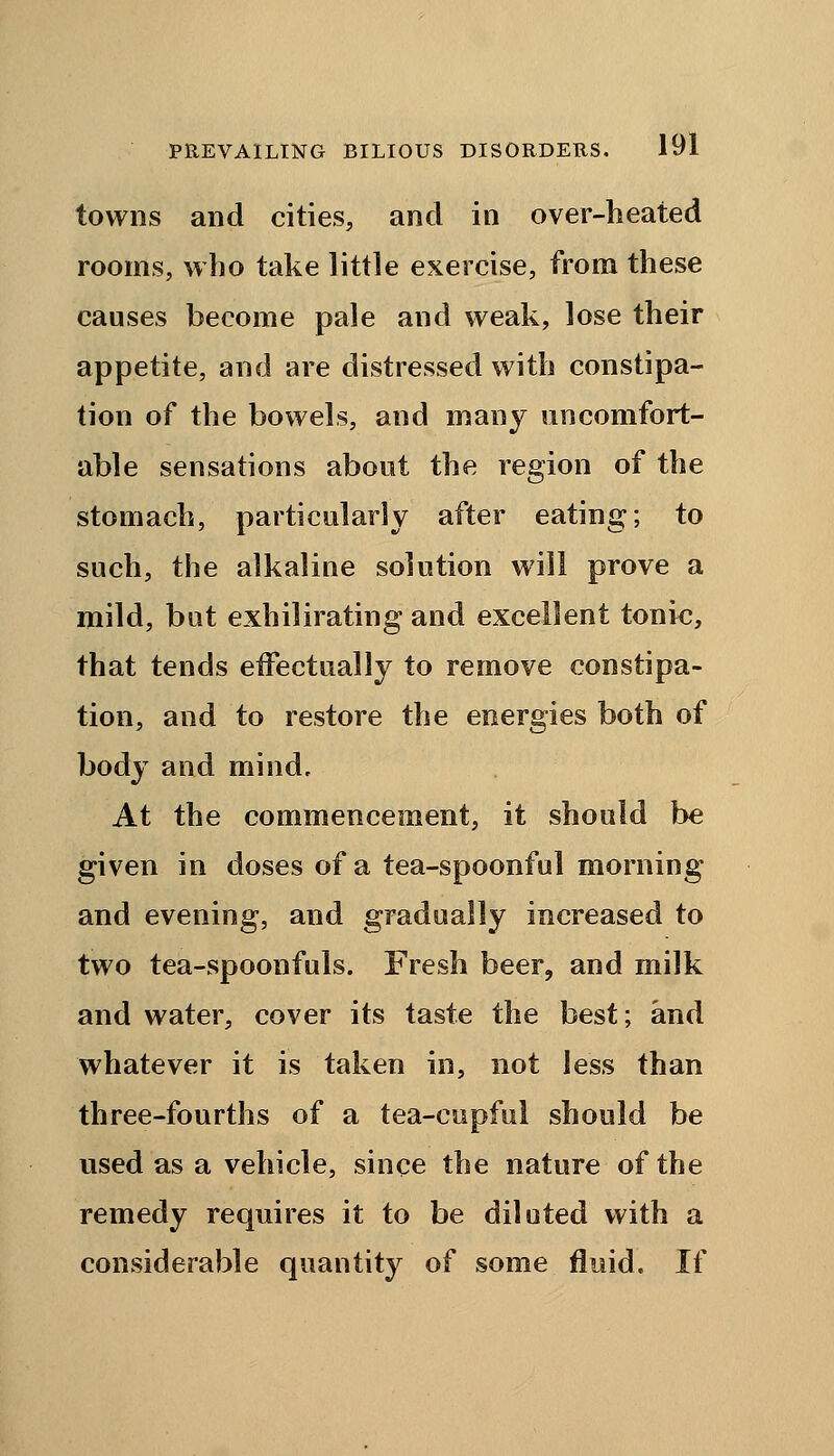 towns and cities, and in over-heated rooms, who take little exercise, from these causes become pale and weak, lose their appetite, and are distressed with constipa- tion of the bowels, and many uncomfort- able sensations about the region of the stomach, particularly after eating; to such, the alkaline solution will prove a mild, but exhilirating and excellent tonic, that tends eifectually to remove constipa- tion, and to restore the energies both of body and mind. At the commencement, it should be given in doses of a tea-spoonful morning and evening, and gradually increased to two tea-spoonfuls. Fresh beer, and milk and water, cover its taste the best; and whatever it is taken in, not less than three-fourths of a tea-cupful should be used as a vehicle, since the nature of the remedy requires it to be diluted with a considerable quantity of some fluid. If