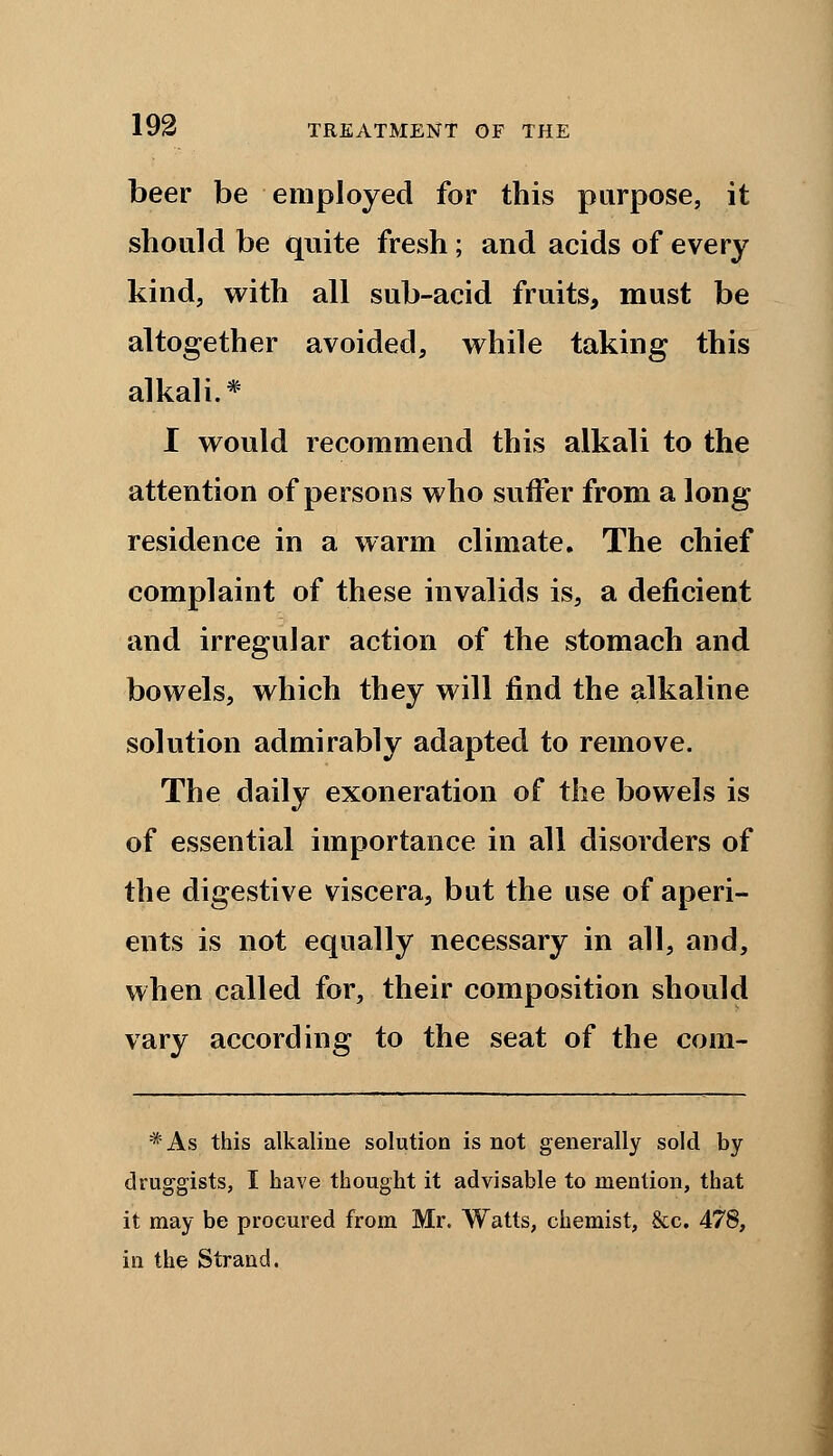 beer be employed for this purpose, it should be quite fresh; and acids of every kind, with all sub-acid fruits, must be altogether avoided, while taking this alkali.* I would recommend this alkali to the attention of persons who suffer from a long residence in a warm climate. The chief complaint of these invalids is, a deficient and irregular action of the stomach and bowels, which they will find the alkaline solution admirably adapted to remove. The daily exoneration of the bowels is of essential importance in all disorders of the digestive viscera, but the use of aperi- ents is not equally necessary in all, and, when called for, their composition should vary according to the seat of the com- *As this alkaline solution is not generally sold by druggists, I have thought it advisable to mention, that it may be procured from Mr. Watts, chemist, &c. 478, in the Strand.
