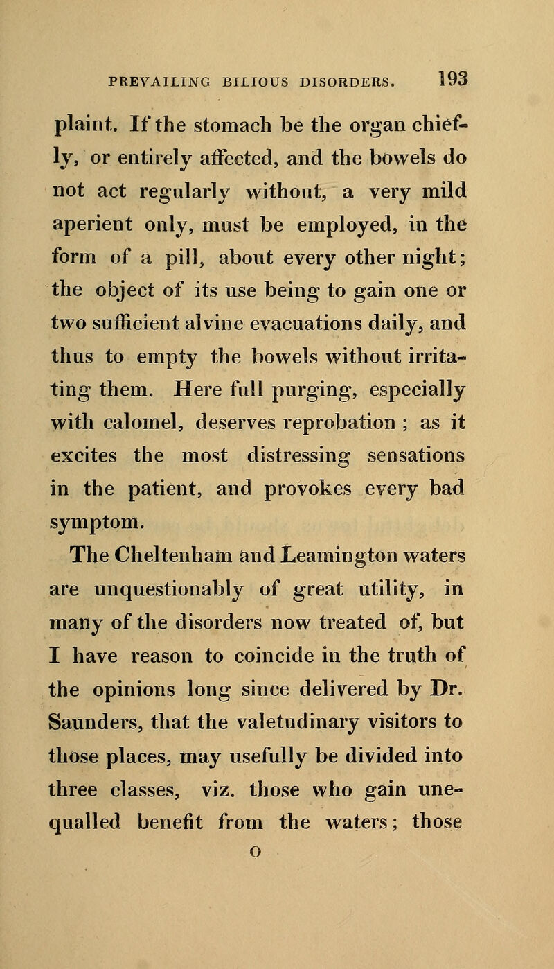 plaint. If the stomach be the organ chief- ly, or entirely affected, and the bowels do not act regularly without, a very mild aperient only, must be employed, in the form of a pill, about every other night; the object of its use being to gain one or two sufficient alvine evacuations daily, and thus to empty the bowels without irrita- ting them. Here full purging, especially with calomel, deserves reprobation ; as it excites the most distressing sensations in the patient, and provokes every bad symptom. The Cheltenham and Leamington waters are unquestionably of great utility, in many of the disorders now treated of, but I have reason to coincide in the truth of the opinions long since delivered by Dr. Saunders, that the valetudinary visitors to those places, may usefully be divided into three classes, viz. those who gain une- qualled benefit from the waters; those o