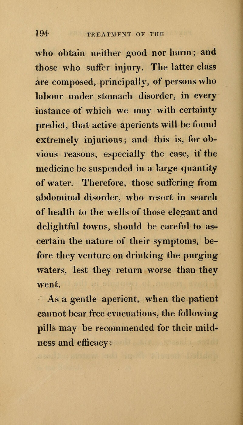 who obtain neither good nor harm; and those who suffer injury. The latter class are composed, principally, of persons who labour under stomach disorder, in every instance of which we may with certainty predict, that active aperients will be found extremely injurious; and this is, for ob- vious reasons, especially the case, if the medicine be suspended in a large quantity of water. Therefore, those suffering from abdominal disorder, who resort in search of health to the wells of those elegant and delightful towns, should be careful to as- certain the nature of their symptoms, be- fore they venture on drinking the purging waters, lest they return worse than they went. •' As a gentle aperient, when the patient cannot bear free evacuations, the following pills may be recommended for their mild- ness and efficacy: