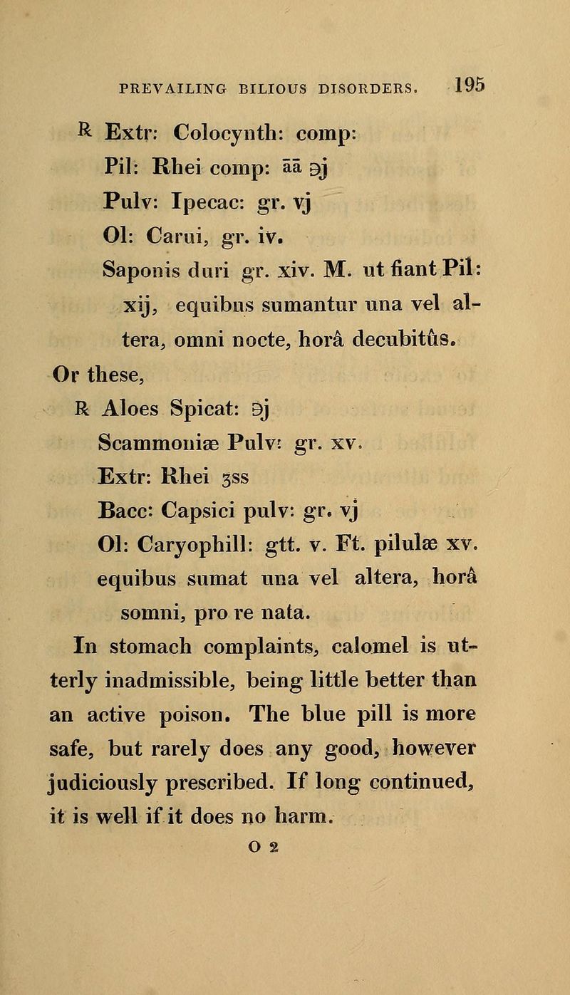 R Extr: Colocynth: comp: Pil: Rhei comp: aa 3>j Pulv: Ipecac: gr. vj 01: Carui, gr. iv. Saponis dari gr. xiv. M. utfiantPil: xij, equibus sumantur una vel al- tera, omni nocte, hor& decubitus. Or these, R Aloes Spicat: 9j Scammonise Pulv. gr. xv. Extr: Rhei gss Bacc: Capsici pulv: gr. vj Ol: Caryophill: gtt. v. Ft. pilulae xv. equibus sumat una vel altera, hora somni, pro re nata. In stomach complaints, calomel is ut- terly inadmissible, being little better than an active poison. The blue pill is more safe, but rarely does any good, however judiciously prescribed. If long continued, it is well if it does no harm. o 2