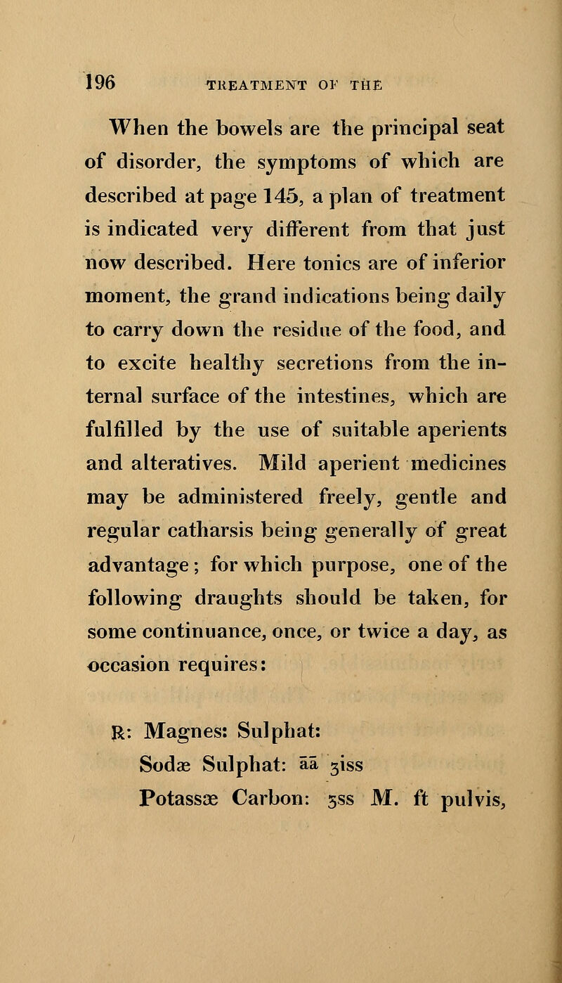 When the bowels are the principal seat of disorder, the symptoms of which are described at page 145, a plan of treatment is indicated very different from that just now described. Here tonics are of inferior moment, the grand indications being daily to carry down the residue of the food, and to excite healthy secretions from the in- ternal surface of the intestines, which are fulfilled by the use of suitable aperients and alteratives. Mild aperient medicines may be administered freely, gentle and regular catharsis being generally of great advantage; for which purpose, one of the following draughts should be taken, for some continuance, once, or twice a day, as occasion requires: &: Magnes: Sulphat: Sodae Sulphat: aa giss Potassae Carbon: j'ss M. ft pulvis,