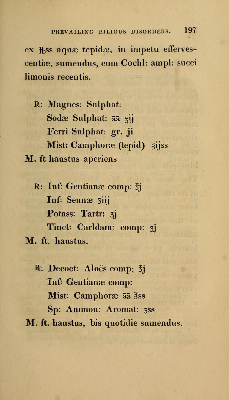 ex tfess aquae tepidse, in impetu efferves- centiae, sumendus, cum Cochl: ampl: succi limonis recentis. R: Magnes: Sulpbat: Sodas Sulphat: aa 31J Ferri Sulphat: gr. ji Mist: Camphorae (tepid) §ijss M. ft haustus aperiens R: Inf: Gentianae comp: §j Inf: Sennas 3iij Potass: Tartr: sj Tinct: Carldam: comp: 3J M. ft. haustus. R: Decoct: Aloes comp: §j Inf: Gentianae comp: Mist: Camphorae aa §ss Sp: Ammon: Aromat: 3ss M. ft. haustus, bis quotidie sumendus.