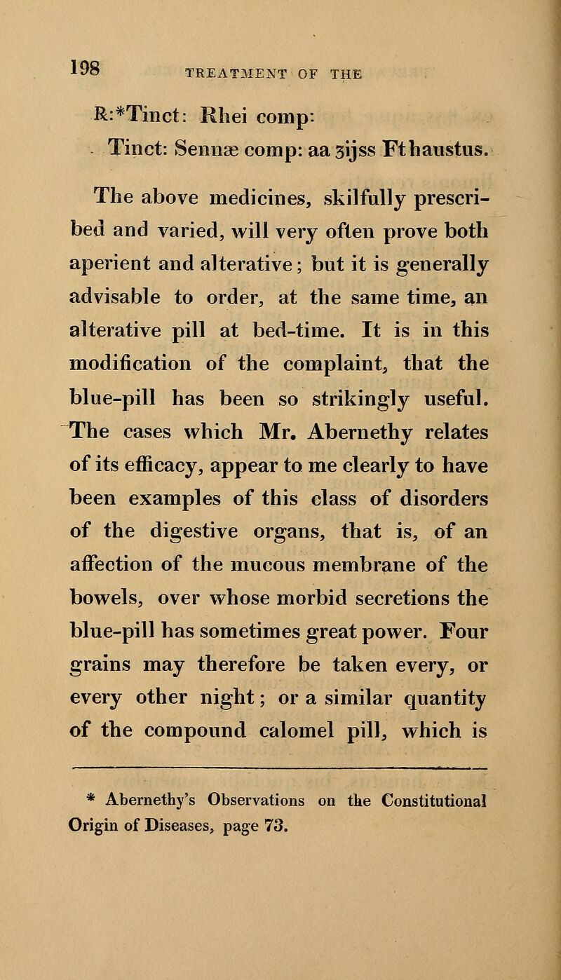 TREATMENT OF THE R:*Tinct: Rhei comp: Tinct: Sennas comp: aa sijss Fthaustus. The above medicines, skilfully prescri- bed and varied, will very often prove both aperient and alterative; but it is generally advisable to order, at the same time, an alterative pill at bed-time. It is in this modification of the complaint, that the blue-pill has been so strikingly useful. The cases which Mr. Abernethy relates of its efficacy, appear to me clearly to have been examples of this class of disorders of the digestive organs, that is, of an affection of the mucous membrane of the bowels, over whose morbid secretions the blue-pill has sometimes great power. Four grains may therefore be taken every, or every other night; or a similar quantity of the compound calomel pill, which is * Abernethy's Observations on tke Constitutional Origin of Diseases, page 73.