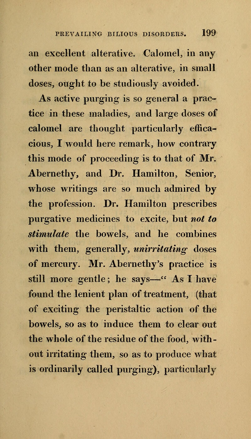 an excellent alterative. Calomel, in any other mode than as an alterative, in small doses, ought to be studiously avoided. As active purging is so general a prac- tice in these maladies, and large doses of calomel are thought particularly effica- cious, I would here remark, how contrary this mode of proceeding is to that of Mr. Abernethy, and Dr. Hamilton, Senior, whose writings are so much admired by the profession. Dr. Hamilton prescribes purgative medicines to excite, but not to stimulate the bowels, and he combines with them, generally, unirritating doses of mercury. Mr. Abernethy's practice is still more gentle; he says— As I have found the lenient plan of treatment, (that of exciting the peristaltic action of the bowels, so as to induce them to clear out the whole of the residue of the food, with- out irritating them, so as to produce what is ordinarily called purging), particularly