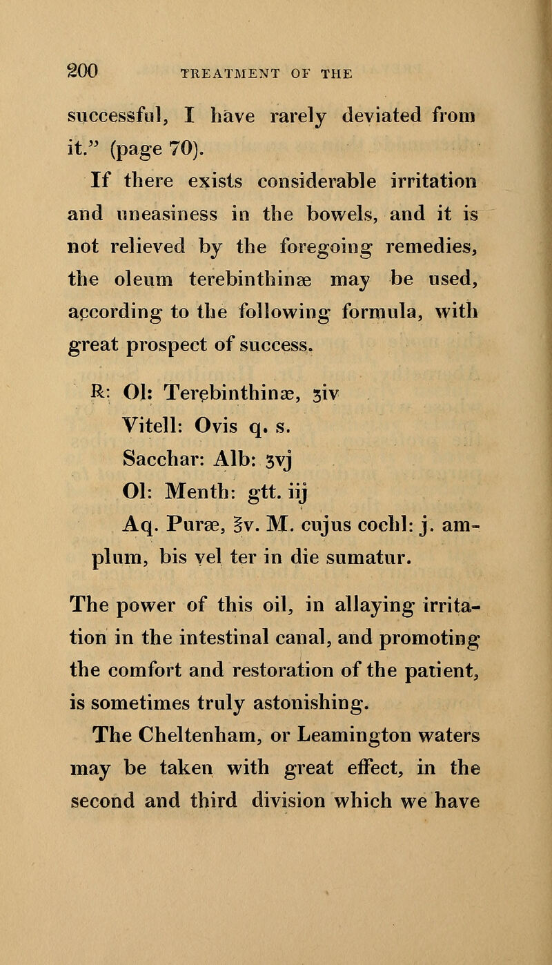 successful, I have rarely deviated from it. (page 70). If there exists considerable irritation and uneasiness in the bowels, and it is not relieved by the foregoing remedies, the oleum terebinthinae may be used, according to the following formula, with great prospect of success. R: 01: Terebinthinae, 3iv Vitell: Ovis q. s. Sacchar: Alb: 3vj Ol: Menth: gtt. iij Aq. Purge, §v. M. cujus cochl: j. am- plum, bis vel ter in die sumatur. The power of this oil, in allaying irrita- tion in the intestinal canal, and promoting the comfort and restoration of the patient, is sometimes truly astonishing. The Cheltenham, or Leamington waters may be taken with great effect, in the second and third division which we have