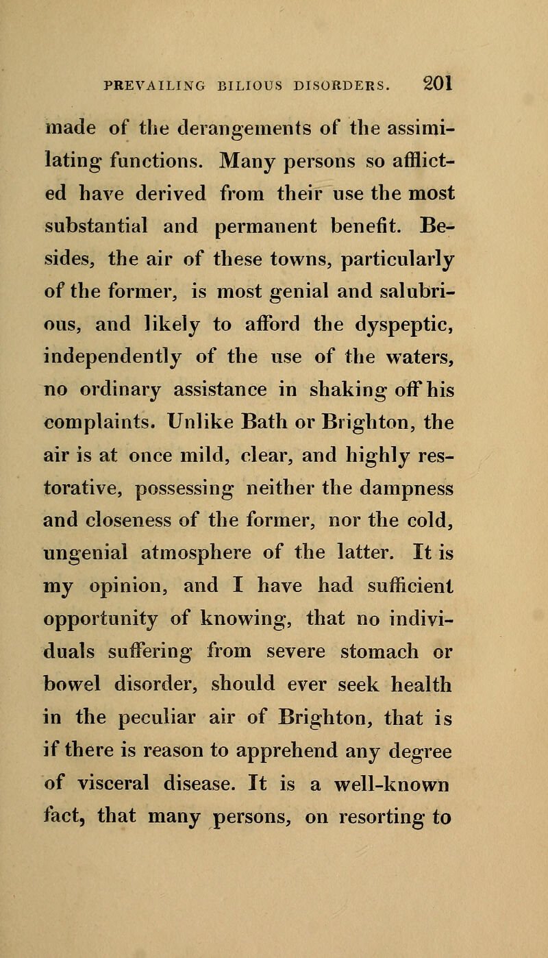 made of the derangements of the assimi- lating functions. Many persons so afflict- ed have derived from their use the most substantial and permanent benefit. Be- sides, the air of these towns, particularly of the former, is most genial and salubri- ous, and likely to afford the dyspeptic, independently of the use of the waters, no ordinary assistance in shaking off his complaints. Unlike Bath or Brighton, the air is at once mild, clear, and highly res- torative, possessing neither the dampness and closeness of the former, nor the cold, ungenial atmosphere of the latter. It is my opinion, and I have had sufficient opportunity of knowing, that no indivi- duals suffering from severe stomach or bowel disorder, should ever seek health in the peculiar air of Brighton, that is if there is reason to apprehend any degree of visceral disease. It is a well-known fact, that many persons, on resorting to