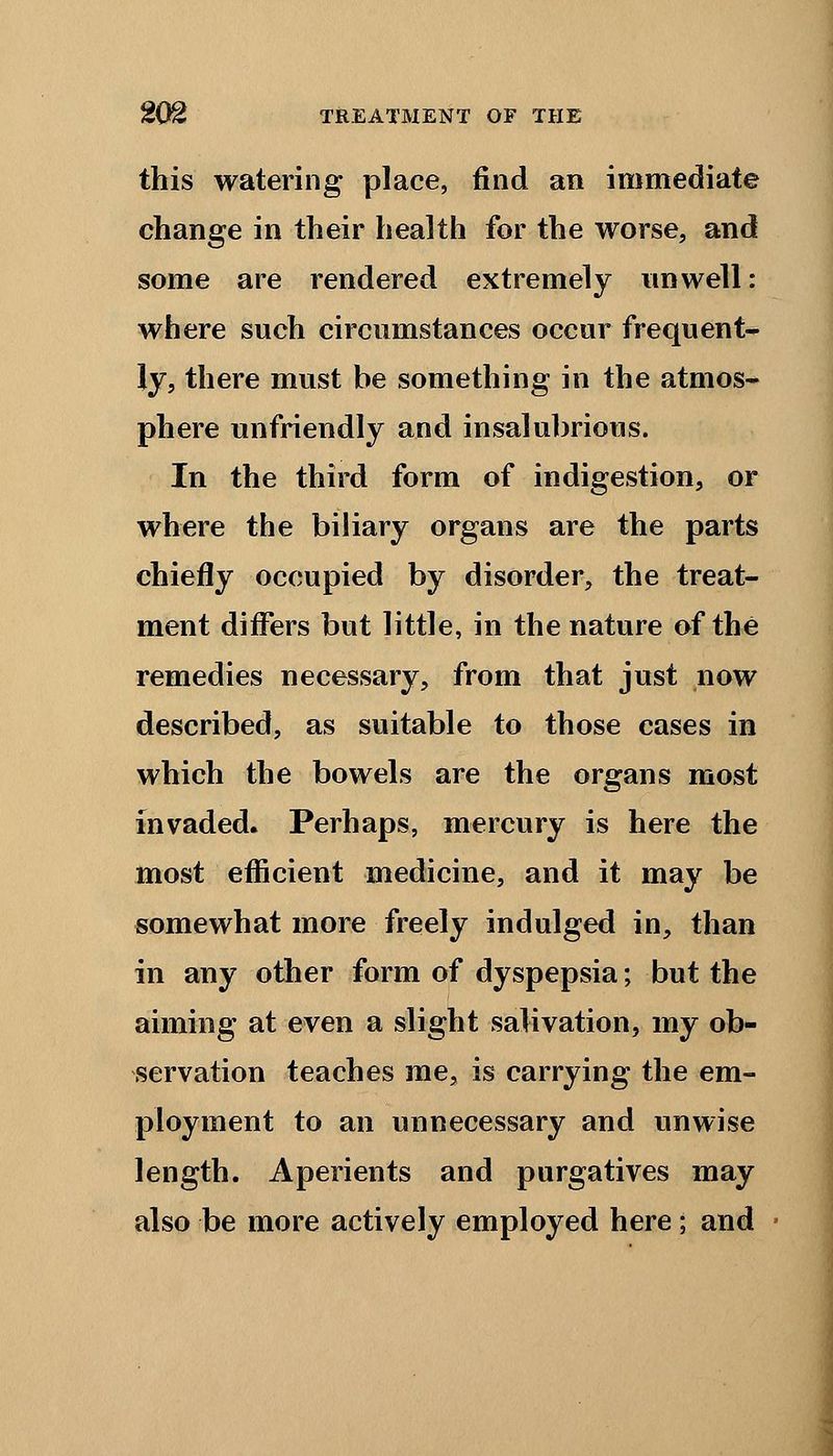 this watering place, find an immediate change in their health for the worse, and some are rendered extremely unwell: where such circumstances occur frequent- ly, there must be something in the atmos- phere unfriendly and insalubrious. In the third form of indigestion, or where the biliary organs are the parts chiefly occupied by disorder, the treat- ment differs but little, in the nature of the remedies necessary, from that just now described, as suitable to those cases in which the bowels are the organs most invaded. Perhaps, mercury is here the most efficient medicine, and it may be somewhat more freely indulged in, than in any other form of dyspepsia; but the aiming at even a slight salivation, my ob- servation teaches me, is carrying the em- ployment to an unnecessary and unwise length. Aperients and purgatives may also be more actively employed here; and