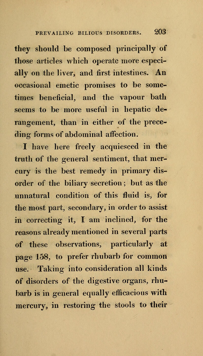 they should be composed principally of those articles which operate more especi- ally on the liver, and first intestines. An occasional emetic promises to be some- times beneficial, and the vapour bath seems to be more useful in hepatic de- rangement, than in either of the prece- ding forms of abdominal affection. I have here freely acquiesced in the truth of the general sentiment, that mer- cury is the best remedy in primary dis- order of the biliary secretion; but as the unnatural condition of this fluid is, for the most part, secondary, in order to assist in correcting it, I am inclined, for the reasons already mentioned in several parts of these observations, particularly at page 158, to prefer rhubarb for common use. Taking into consideration all kinds of disorders of the digestive organs, rhu- barb is in general equally efficacious with mercury, in restoring the stools to their