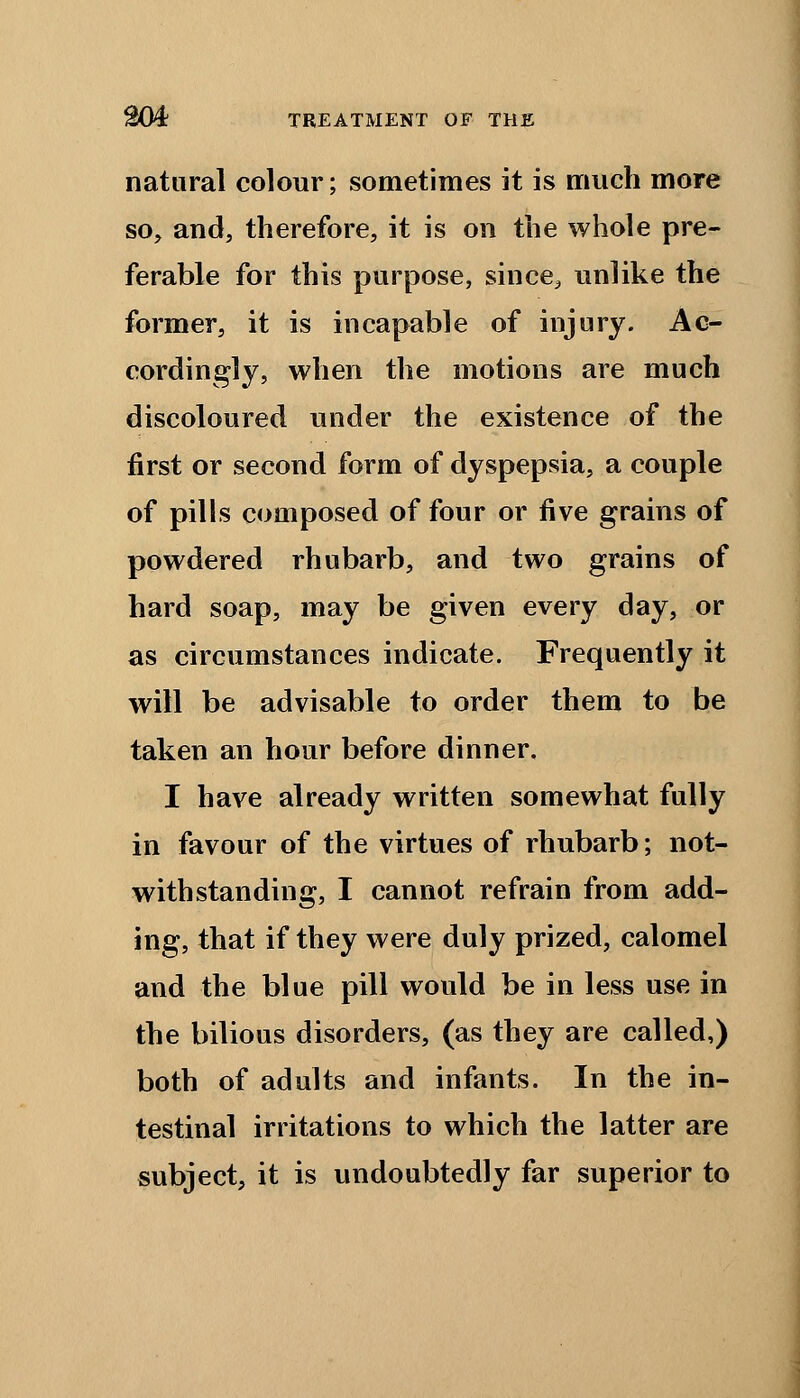 natural colour; sometimes it is much more so, and, therefore, it is on the whole pre- ferable for this purpose, since, unlike the former, it is incapable of injury. Ac- cordingly, when the motions are much discoloured under the existence of the first or second form of dyspepsia, a couple of pills composed of four or five grains of powdered rhubarb, and two grains of hard soap, may be given every day, or as circumstances indicate. Frequently it will be advisable to order them to be taken an hour before dinner. I have already written somewhat fully in favour of the virtues of rhubarb; not- withstanding, I cannot refrain from add- ing, that if they were duly prized, calomel and the blue pill would be in less use in the bilious disorders, (as they are called,) both of adults and infants. In the in- testinal irritations to which the latter are subject, it is undoubtedly far superior to