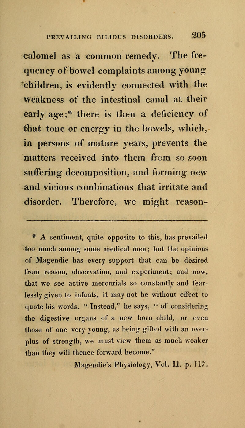calomel as a common remedy. The fre- quency of bowel complaints among young ^children, is evidently connected with the weakness of the intestinal canal at their early age;* there is then a deficiency of that tone or energy in the bowels, which, in persons of mature years, prevents the matters received into them from so soon suffering decomposition, and forming new and vicious combinations that irritate and disorder. Therefore, we might reason- * A sentiment, quite opposite to this, has prevailed too much among some medical men; but the opinions of Magendie has every support that can be desired from reason, observation, and experiment; and now, that we see active mercurials so constantly and fear- lessly given to infants, it may not be without effect to quote his words.  Instead, he says,  of considering the digestive crgans of a new born child, or even those of one very young, as being gifted with an over- plus of strength, we must view them as much weaker than they will thence forward become. Magendie's Physiology, Vol. II. p. 117,