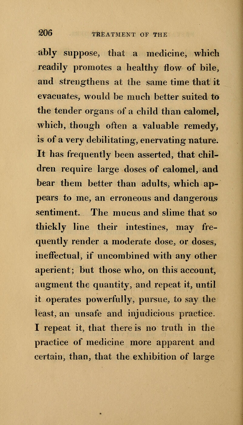 ably suppose, that a medicine, which readily promotes a healthy flow of bile, and strengthens at the same time that it evacuates, would be much better suited to the tender organs of a child than calomel, which, though often a valuable remedy, is of a very debilitating, enervating nature. It has frequently been asserted, that chil- dren require large doses of calomel, and bear them better than adults, which ap- pears to me, an erroneous and dangerous sentiment. The mucus and slime that so thickly line their intestines, may fre- quently render a moderate dose, or doses, ineffectual, if uncombined with any other aperient; but those who, on this account, augment the quantity, and repeat it, until it operates powerfully, pursue, to say the least, an unsafe and injudicious practice. I repeat it, that there is no truth in the practice of medicine more apparent and certain, than, that the exhibition of large