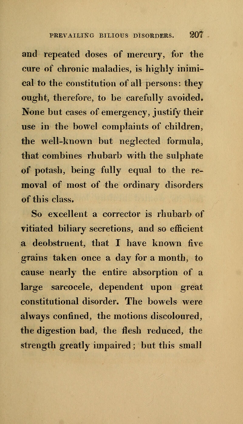 and repeated doses of mercury, for the cure of chronic maladies, is highly inimi- cal to the constitution of all persons: they ought, therefore, to be carefully avoided. None but cases of emergency, justify their use in the bowel complaints of children, the well-known but neglected formula, that combines rhubarb with the sulphate of potash, being fully equal to the re- moval of most of the ordinary disorders of this class. So excellent a corrector is rhubarb of vitiated biliary secretions, and so efficient a deobstruent, that I have known five grains taken once a day for a month, to cause nearly the entire absorption of a large sarcocele, dependent upon great constitutional disorder. The bowels were always confined, the motions discoloured, the digestion bad, the flesh reduced, the strength greatly impaired; but this small