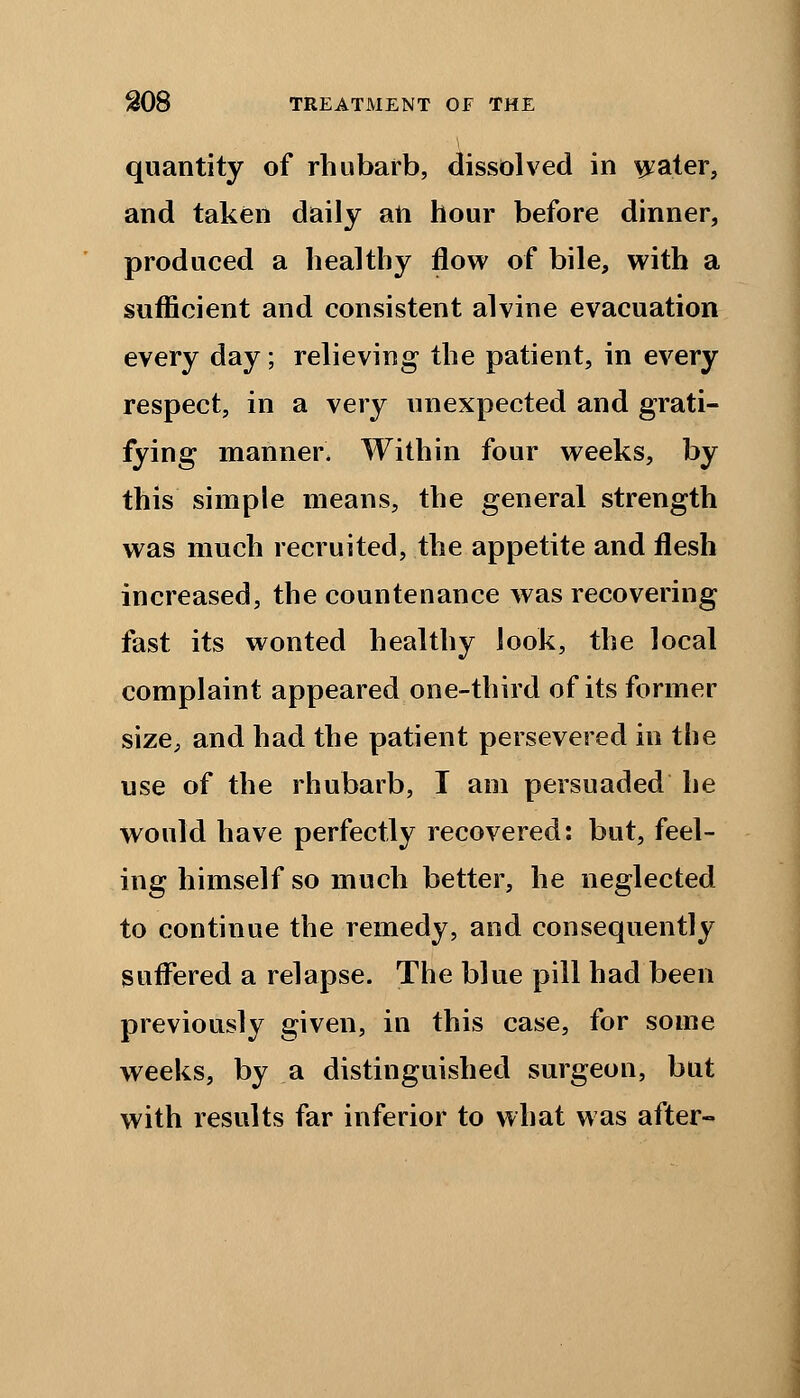 quantity of rhubarb, dissolved in water, and taken daily an hour before dinner, produced a healthy flow of bile, with a sufficient and consistent alvine evacuation every day; relieving the patient, in every respect, in a very unexpected and grati- fying manner* Within four weeks, by this simple means, the general strength was much recruited, the appetite and flesh increased, the countenance was recovering fast its wonted healthy look, the local complaint appeared one-third of its former size, and had the patient persevered in the use of the rhubarb, I am persuaded he would have perfectly recovered: but, feel- ing himself so much better, he neglected to continue the remedy, and consequently suffered a relapse. The blue pill had been previously given, in this case, for some weeks, by a distinguished surgeon, but with results far inferior to what was after-
