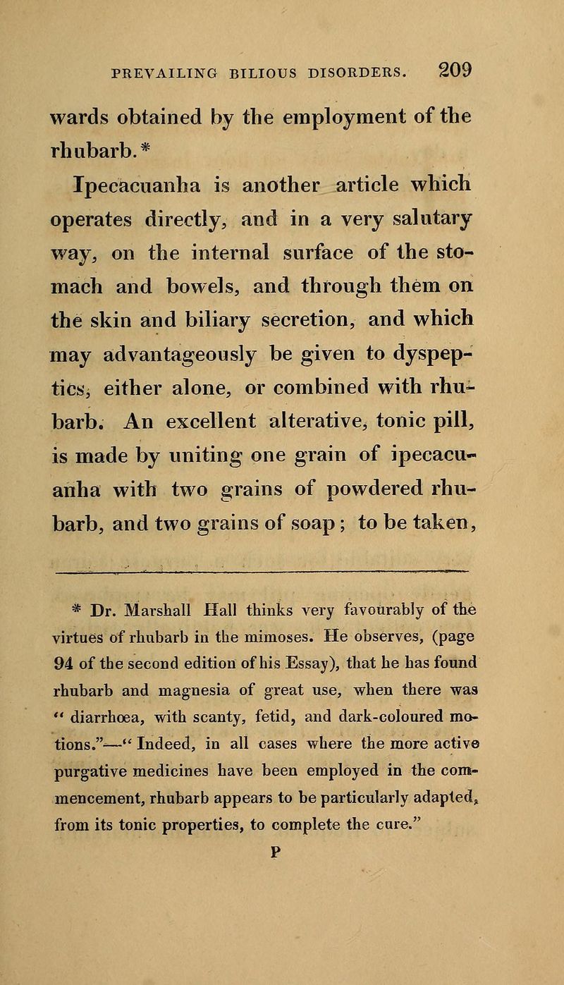 wards obtained by the employment of the rhubarb.* Ipecacuanha is another article which operates directly, and in a very salutary way, on the internal surface of the sto- mach and bowels, and through them on the skin and biliary secretion, and which may advantageously be given to dyspep- tics, either alone, or combined with rhu- barb. An excellent alterative, tonic pill, is made by uniting one grain of ipecacu- anha with two grains of powdered rhu- barb, and two grains of soap ; to be taken, * Dr. Marshall Hall thinks very favourably of the virtues of rhubarb in the mimoses. He observes, (page 94 of the second edition of his Essay), that he has found rhubarb and magnesia of great use, when there was diarrhoea, with scanty, fetid, and dark-coloured mo- tions.-— Indeed, in all cases where the more active purgative medicines have been employed in the com- mencement, rhubarb appears to be particularly adapted, from its tonic properties, to complete the cure. P