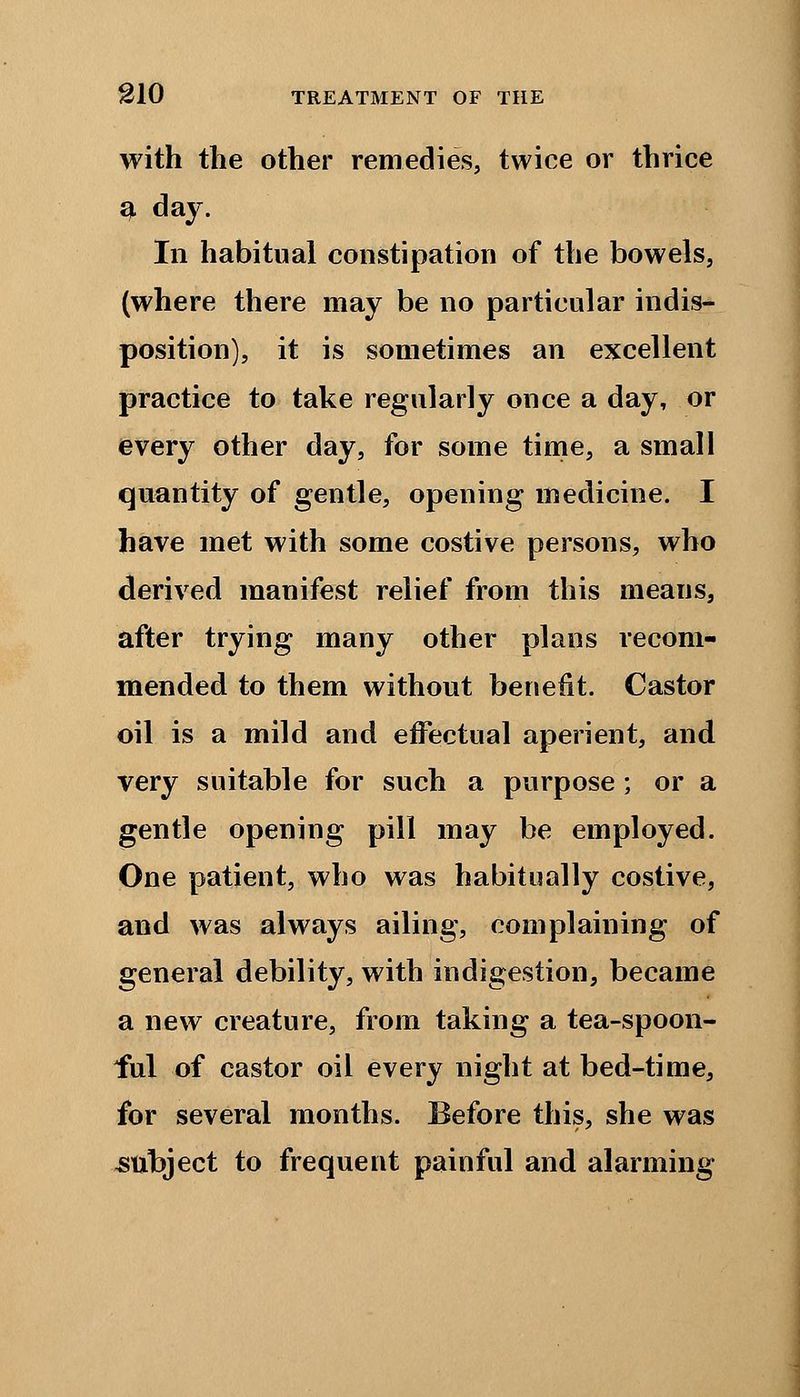 with the other remedies, twice or thrice a. day. In habitual constipation of the bowels, (where there may be no particular indis- position), it is sometimes an excellent practice to take regularly once a day, or every other day, for some time, a small quantity of gentle, opening medicine. I have met with some costive persons, who derived manifest relief from this means, after trying many other plans recom- mended to them without benefit. Castor oil is a mild and effectual aperient, and very suitable for such a purpose; or a gentle opening pill may be employed. One patient, who was habitually costive, and was always ailing, complaining of general debility, with indigestion, became a new creature, from taking a tea-spoon- ful of castor oil every night at bed-time, for several months. Before this, she was subject to frequent painful and alarming