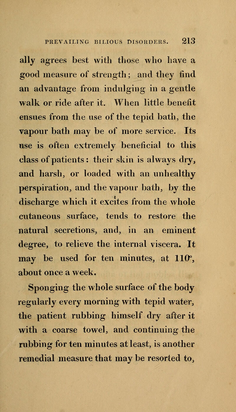 ally agrees best with those who have a good measure of strength; and they find an advantage from indulging in a gentle walk or ride after it. When little benefit ensues from the use of the tepid bath, the vapour bath may be of more service. Its use is often extremely beneficial to this class of patients: their skin is always dry, and harsh, or loaded with an unhealthy perspiration, and the vapour bath, by the discharge which it excites from the whole cutaneous surface, tends to restore the natural secretions, and, in an eminent degree, to relieve the internal viscera. It may be used for ten minutes, at 110°, about once a week. Sponging the whole surface of the body regularly every morning with tepid water, the patient rubbing himself dry after it with a coarse towel, and continuing the rubbing for ten minutes at least, is another remedial measure that may be resorted to.