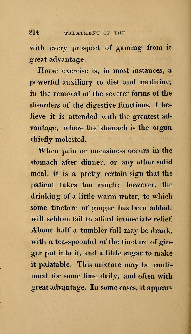 with every prospect of gaining from it great advantage. Horse exercise is, in most instances, a powerful auxiliary to diet and medicine, in the removal of the severer forms of the disorders of the digestive functions. I be- lieve it is attended with the greatest ad- vantage, where the stomach is the organ chiefly molested. When pain or uneasiness occurs in the stomach after dinner, or any other solid meal, it is a pretty certain sign that the patient takes too much; however, the drinking of a little warm water, to which some tincture of ginger has been added, will seldom fail to afford immediate relief. About half a tumbler full may be drank, with a tea-spoonful of the tincture of gin- ger put into it, and a little sugar to make it palatable. This mixture may be conti- nued for some time daily, and often with great advantage. In some cases, it appears