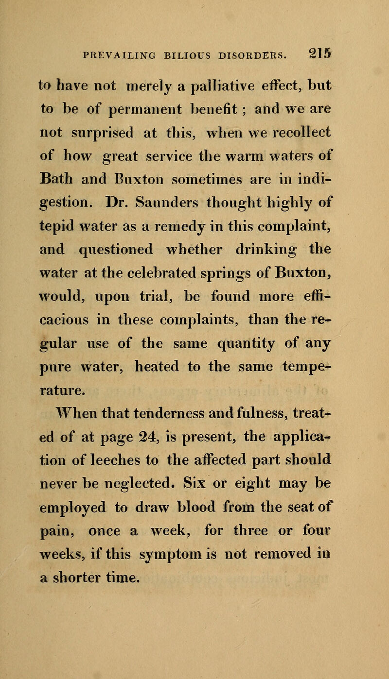 to have not merely a palliative effect, but to be of permanent benefit ; and we are not surprised at this, when we recollect of how great service the warm waters of Bath and Buxton sometimes are in indi- gestion. Dr. Saunders thought highly of tepid water as a remedy in this complaint, and questioned whether drinking the water at the celebrated springs of Buxton, would, upon trial, be found more effi- cacious in these complaints, than the re- gular use of the same quantity of any pure water, heated to the same tempe- rature. When that tenderness and fulness, treat- ed of at page 24, is present, the applica- tion of leeches to the affected part should never be neglected. Six or eight may be employed to draw blood from the seat of pain, once a week, for three or four weeks, if this symptom is not removed in a shorter time.