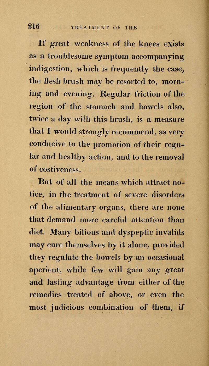 If great weakness of the knees exists as a troublesome symptom accompanying indigestion, which is frequently the case, the flesh brush may be resorted to, morn- ing and evening. Regular friction of the region of the stomach and bowels also, twice a day with this brush, is a measure that I would strongly recommend, as very conducive to the promotion of their regu- lar and healthy action, and to the removal of costiveness. But of all the means which attract no- tice, in the treatment of severe disorders of the alimentary organs, there are none that demand more careful attention than diet. Many bilious and dyspeptic invalids may cure themselves by it alone, provided they regulate the bowels by an occasional aperient, while few will gain any great and lasting advantage from either of the remedies treated of above, or even the most judicious combination of them, if