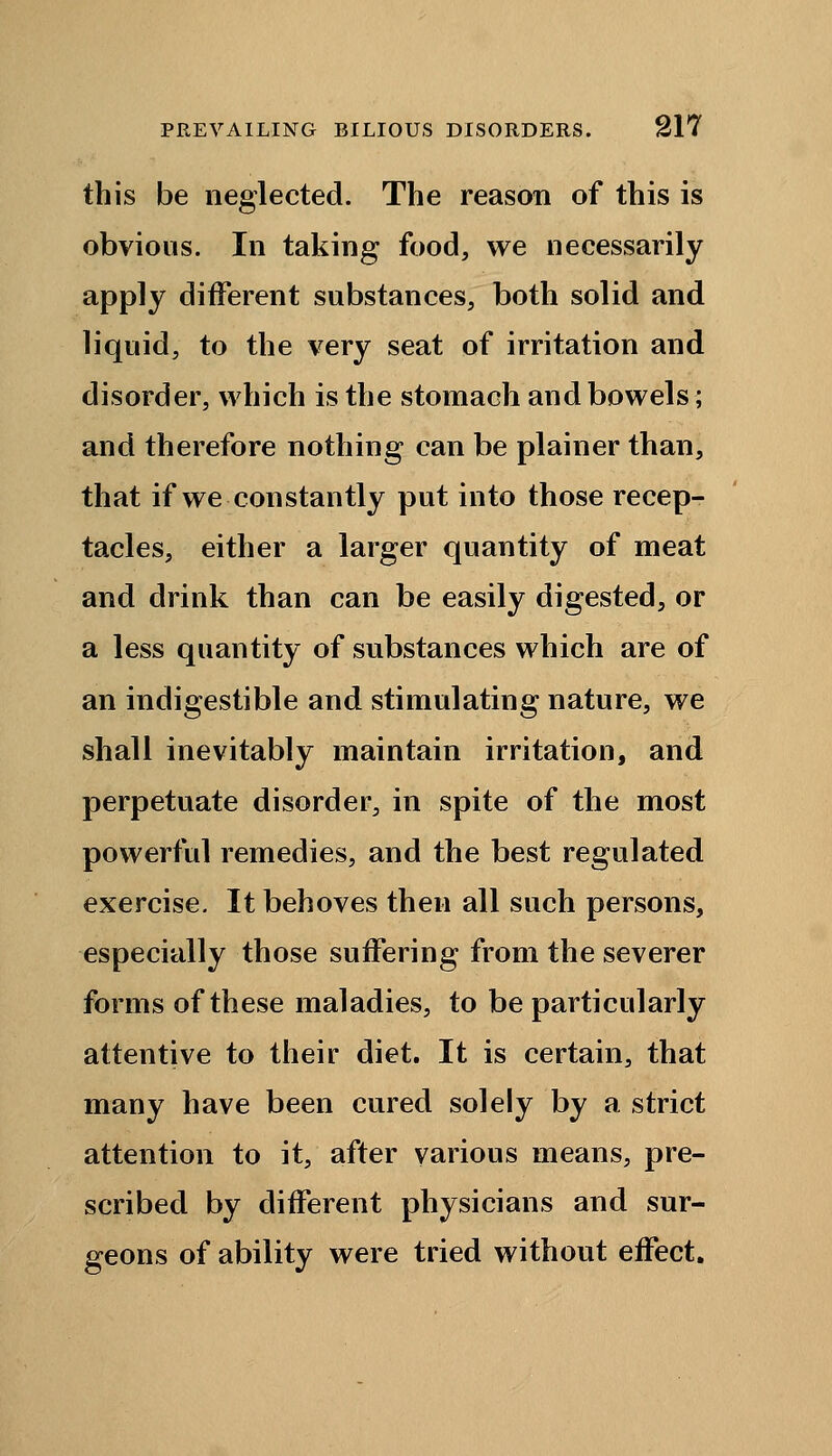 this be neglected. The reason of this is obvious. In taking food, we necessarily apply different substances, both solid and liquid, to the very seat of irritation and disorder, which is the stomach and bowels; and therefore nothing can be plainer than, that if we constantly put into those recep- tacles, either a larger quantity of meat and drink than can be easily digested, or a less quantity of substances which are of an indigestible and stimulating nature, we shall inevitably maintain irritation, and perpetuate disorder, in spite of the most powerful remedies, and the best regulated exercise. It behoves then all such persons, especially those suffering from the severer forms of these maladies, to be particularly attentive to their diet. It is certain, that many have been cured solely by a strict attention to it, after various means, pre- scribed by different physicians and sur- geons of ability were tried without effect.