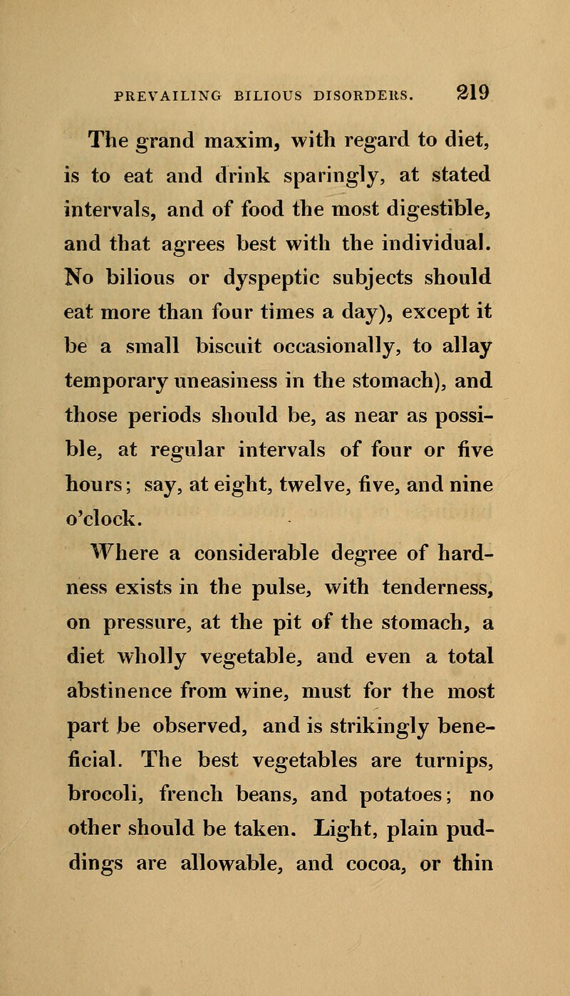 The grand maxim, with regard to diet, is to eat and drink sparingly, at stated intervals, and of food the most digestible, and that agrees best with the individual. No bilious or dyspeptic subjects should eat more than four times a day), except it be a small biscuit occasionally, to allay temporary uneasiness in the stomach), and those periods should be, as near as possi- ble, at regular intervals of four or five hours; say, at eight, twelve, five, and nine o'clock. Where a considerable degree of hard- ness exists in the pulse, with tenderness, on pressure, at the pit of the stomach, a diet wholly vegetable, and even a total abstinence from wine, must for the most part be observed, and is strikingly bene- ficial. The best vegetables are turnips, brocoli, french beans, and potatoes; no other should be taken. Light, plain pud- dings are allowable, and cocoa, or thin