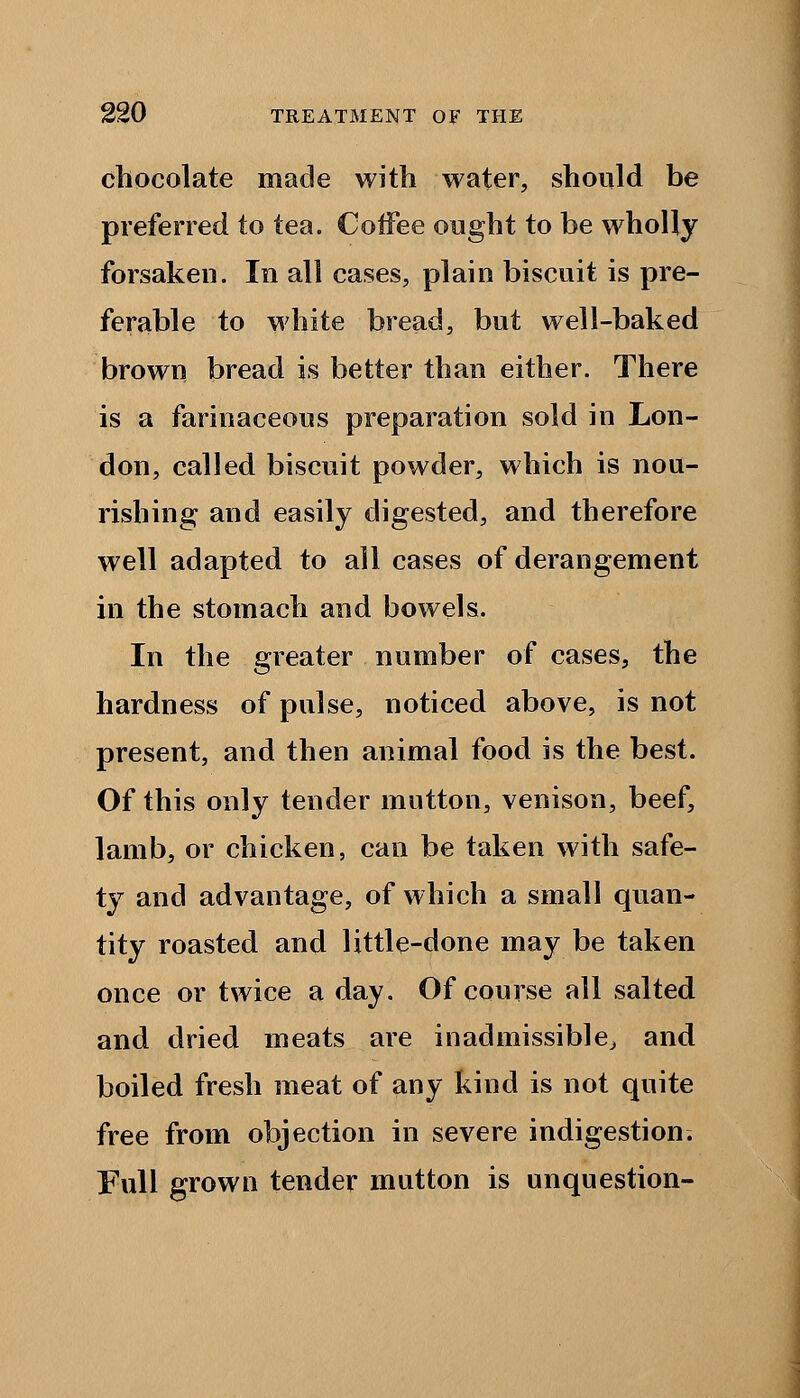 chocolate made with water, should be preferred to tea. Coffee ought to be wholly forsaken. In all cases, plain biscuit is pre- ferable to white bread, but well-baked brown bread is better than either. There is a farinaceous preparation sold in Lon- don, called biscuit powder, which is nou- rishing and easily digested, and therefore well adapted to all cases of derangement in the stomach and bowels. In the greater number of cases, the hardness of pulse, noticed above, is not present, and then animal food is the best. Of this only tender mutton, venison, beef, lamb, or chicken, can be taken with safe- ty and advantage, of which a small quan- tity roasted and little-done may be taken once or twice a day. Of course all salted and dried meats are inadmissible, and boiled fresh meat of any kind is not quite free from objection in severe indigestion; Full grown tender mutton is unquestion-