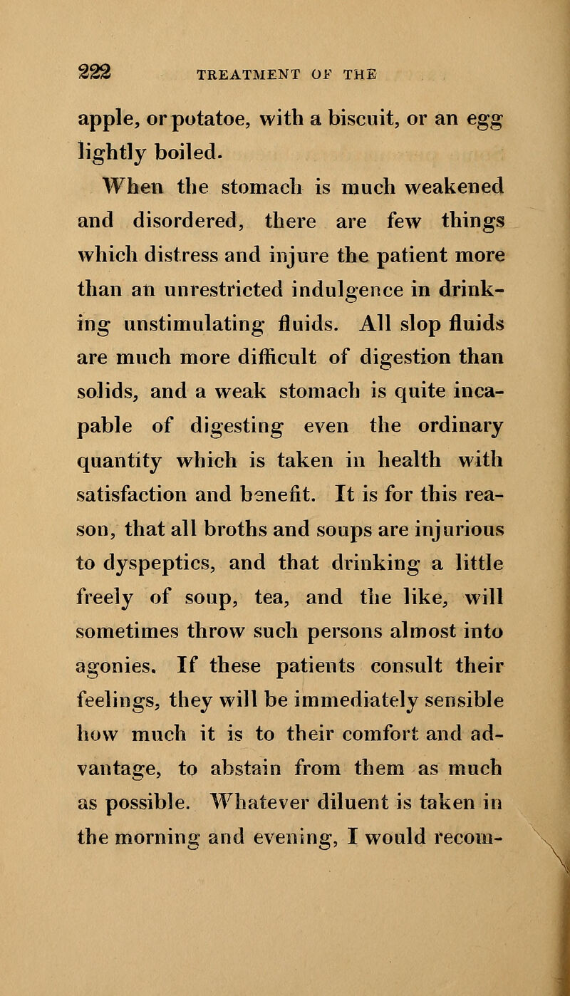 apple, or potatoe, with a biscuit, or an egg lightly boiled. When the stomach is much weakened and disordered, there are few things which distress and injure the patient more than an unrestricted indulgence in drink- ing unstimulating fluids. All slop fluids are much more difficult of digestion than solids, and a weak stomach is quite inca- pable of digesting even the ordinary quantity which is taken in health with satisfaction and benefit. It is for this rea- son, that all broths and soups are injurious to dyspeptics, and that drinking a little freely of soup, tea, and the like, will sometimes throw such persons almost into agonies. If these patients consult their feelings, they will be immediately sensible how much it is to their comfort and ad- vantage, to abstain from them as much as possible. Whatever diluent is taken in the morning and evening, I would recom-