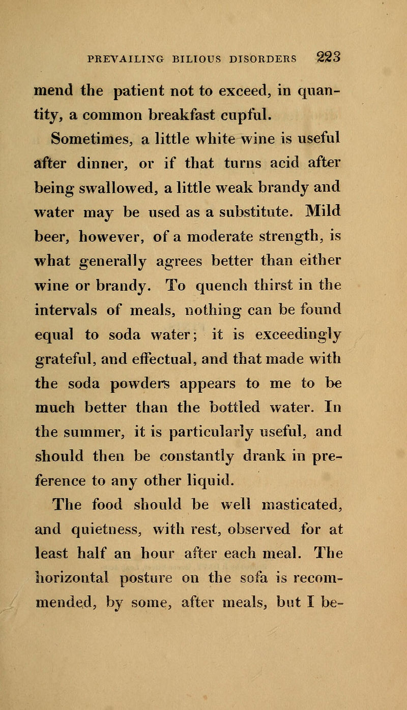 mend the patient not to exceed, in quan- tity, a common breakfast cupful. Sometimes, a little white wine is useful after dinner, or if that turns acid after being swallowed, a little weak brandy and water may be used as a substitute. Mild beer, however, of a moderate strength, is what generally agrees better than either wine or brandy. To quench thirst in the intervals of meals, nothing can be found equal to soda water; it is exceedingly grateful, and effectual, and that made with the soda powders appears to me to be much better than the bottled water. In the summer, it is particularly useful, and should then be constantly drank in pre- ference to any other liquid. The food should be well masticated, and quietness, with rest, observed for at least half an hour after each meal. The horizontal posture on the sofa is recom- mended, by some, after meals, but I be-