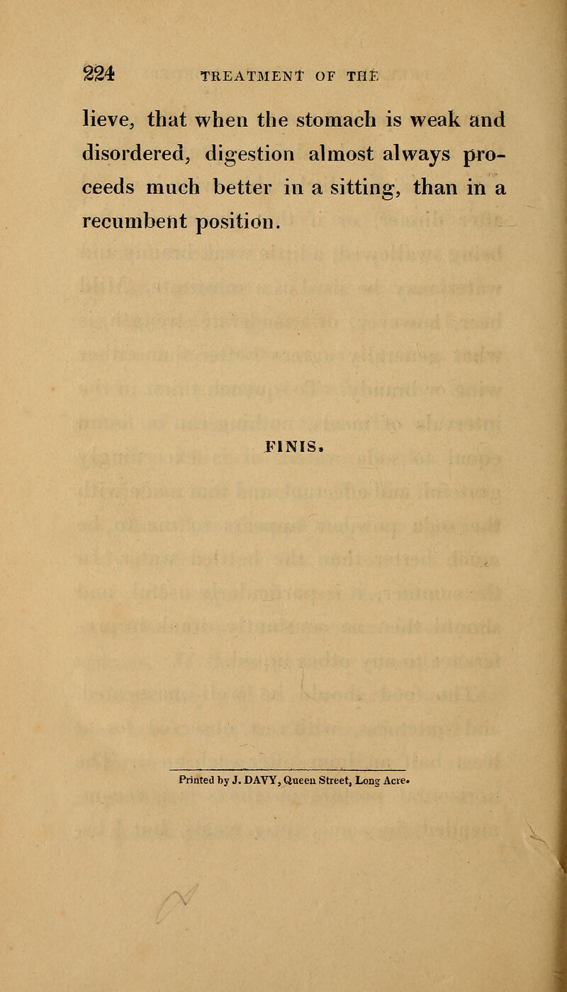 lieve, that when the stomach is weak and disordered, digestion almost always pro- ceeds much better in a sitting, than ill a recumbent position. FINIS. Printed by J. DAVY, Queen Street, Long Acre.