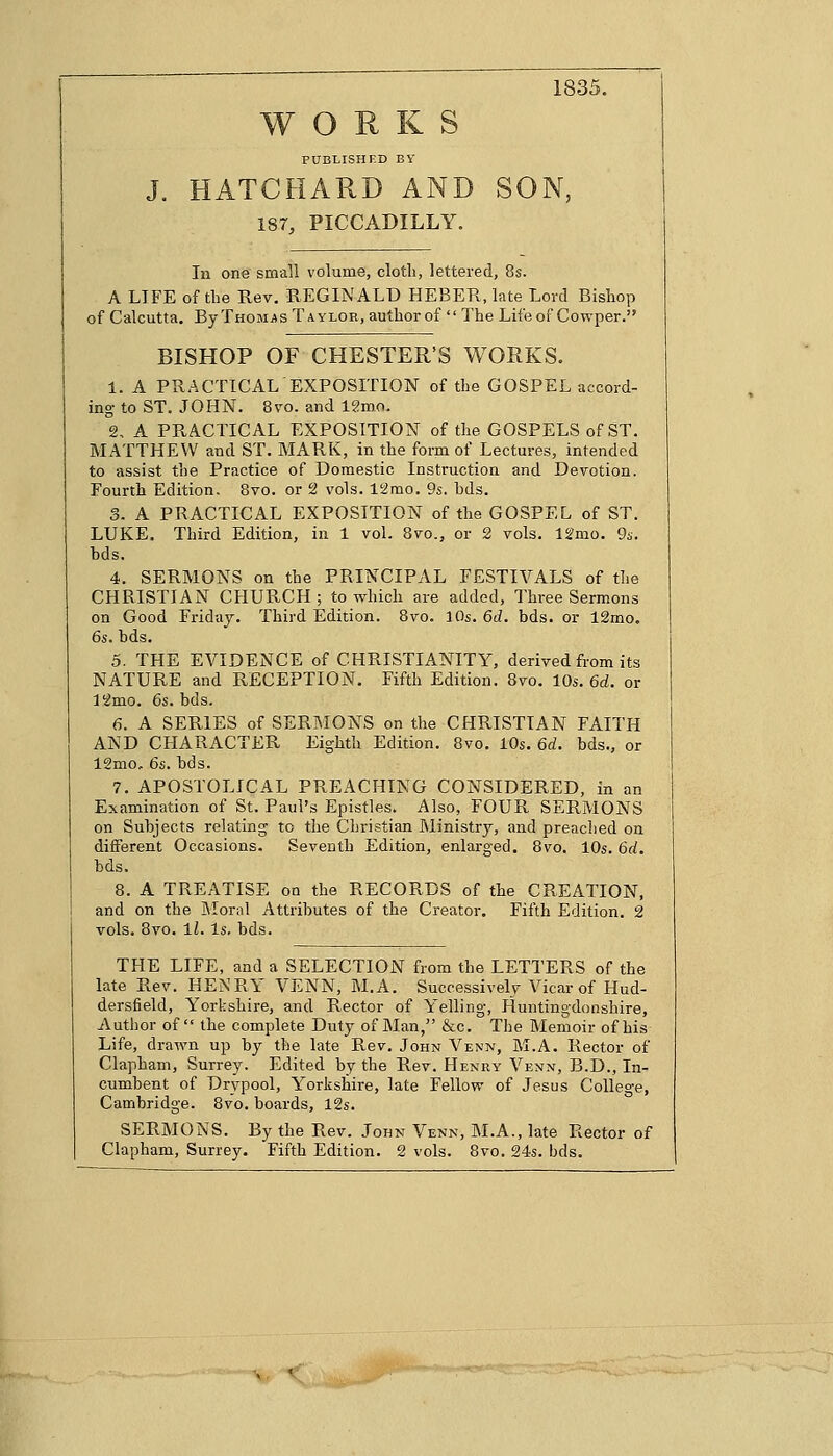 1835. WORKS PUBLISHED BY J. HATCHARD AND SON, 1ST, PICCADILLY. In one small volume, cloth, lettered, 8s. A LIFE of the Rev. REGINALD HEBER, late Lord Bishop of Calcutta. By Thomas Taylor, author of The Life of Cowper. BISHOP OF CHESTER'S WORKS. 1. A PRACTICAL EXPOSITION of the GOSPEL accord- ing- to ST. JOHN. 8vo. and lgmo. 2. A PRACTICAL EXPOSITION of the GOSPELS of ST. MATTHEW and ST. MARK, in the form of Lectures, intended to assist the Practice of Domestic Instruction and Devotion. Fourth Edition, 8vo. or 2 vols. Wmo. 9s. hds. 3. A PRACTICAL EXPOSITION of the GOSPEL of ST. LUKE. Third Edition, in 1 vol. 8vo., or 2 vols. 12mo. 9s. bds. 4. SERMONS on the PRINCIPAL FESTIVALS of the CHRISTIAN CHURCH; to which are added, Three Sermons on Good Friday. Third Edition. 8vo. 10s. 6d. bds. or 12mo. 6s. bds. 5. THE EVIDENCE of CHRISTIANITY, derived from its NATURE and RECEPTION. Fifth Edition. 8vo. 10s. 6d. or 12mo. 6s. bds. 6. A SERIES of SERMONS on the CHRISTIAN FAITH AND CHARACTER Eighth Edition. 8vo. 10s. 6d. bds., or 12mo. 6s. bds. 7. APOSTOLICAL PREACHING CONSIDERED, in an Examination of St. Paul's Epistles. Also, FOUR SERMONS on Subjects relating to the Christian Ministry, and preached on different Occasions. Seventh Edition, enlarged. 8vo. 10s. 6rf. bds. 8. A TREATISE on the RECORDS of the CREATION, and on the Moral Attributes of the Creator. Fifth Edition. 2 vols. 8vo. 11. Is. bds. THE LIFE, and a SELECTION from the LETTERS of the late Rev. HENRY VENN, M.A. Successively Vicar of Hud- dersfield, Yorkshire, and Rector of Yelling-, Huntingdonshire, Author of the complete Duty of Man, &c. The Memoir of his Life, drawn up by the late Rev. John Venn, M.A. Rector of Clapham, Surrey. Edited by the Rev. Henry Venn, B.D., In- cumbent of Drypool, Yorkshire, late Fellow of Jesus College, Cambridge. 8vo. boards, 12s. SERMONS. By the Rev. John Venn, M.A., late Rector of Clapham, Surrey. Fifth Edition. 2 vols. 8vo. 24s. bds. -