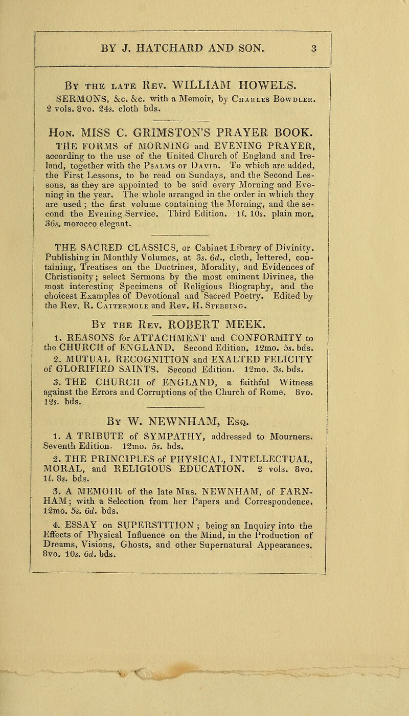 By the late Rev. WILLIAM HOWELS. SERMONS, &c. &c. with a Memoir, by Charles Bowdler. 2 vols. 8vo. 24s. cloth bds. Hon. MISS C. GRIMSTON'S PRAYER BOOK. THE FORMS of MORNING and EVENING PRAYER, according to the use of the United Church of England and Ire- land, together with the Psalms of David. To which are added, the First Lessons, to be read on Sundays, and the Second Les- sons, as they are appointed to be said every Morning and Eve- ning in the year. The whole arranged in the order in which they are used ; the first volume containing the Morning, and the se- cond the Evening Service. Third Edition, ll. 10s. plain mor. 36s. morocco elegant. THE SACRED CLASSICS, or Cabinet Library of Divinity. Publishing in Monthly Volumes, at 3s. 6d., cloth, lettered, con- taining, Treatises on the Doctrines, Morality, and Evidences of Christianity; select Sermons by the most eminent Divines, the most interesting Specimens of Religious Biography, and the choicest Examples of Devotional and Sacred Poetry. Edited by the Rev. R. Cattermole and Rev. H. Stebbing. By the Rev. ROBERT MEEK. 1. REASONS for ATTACHMENT and CONFORMITY to the CHURCH of ENGLAND. Second Edition. 12mo. 5s. bds. 2. MUTUAL RECOGNITION and EXALTED FELICITY of GLORIFIED SAINTS. Second Edition. 12mo, 3s. bds. 3. THE CHURCH of ENGLAND, a faithful Witness against the Errors and Corruptions of the Church of Rome. 8vo. 12s. bds. By W. NEWNHAM, Esq. 1. A TRIBUTE of SYMPATHY, addressed to Mourners. Seventh Edition. 12mo. 5s. bds. 2. THE PRINCIPLES of PHYSICAL, INTELLECTUAL, MORAL, and RELIGIOUS EDUCATION. 2 vols. 8vo. 11. 8s. bds. 3. A MEMOIR of the late Mrs. NEWNHAM, of FARN- HAM; with a Selection from her Papers and Correspondence. 12mo. 5s. 6d. bds. 4. ESSAY on SUPERSTITION; being an Inquiry into the Effects of Physical Influence on the Mind, in the Production of Dreams, Visions, Ghosts, and other Supernatural Appearances. 8vo. 10s. 6d. bds.