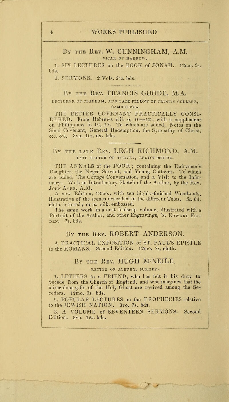 By the Rev. W. CUNNINGHAM, A.M. VICAR OF HARROW. 1. SIX LECTURES on the BOOK of JONAH. 12mo. 3s. bds. 2. SERMONS. 2 Vols. 21s. bds. By the Rev. FRANCIS GOODE, M.A. LECTURER OF CLAPHAM, AND LATE FELLOW OF TRINITY COLLEGE, CAMBRIDGE. THE BETTER COVENANT PRACTICALLY CONSI- DERED. From Hebrews viii. 6, 10—12; with a supplement on Philippians ii. 12, 13. To which are added, Notes on the Sinai Covenant, General Redemption, the Sympathy of Christ, &c. &c. 8vo. 10s. 6d. bds. By the late Rev. LEGH RICHMOND, A.M. LATE RECTOR OP TURVEY, BEDFORDSHIRE. THE ANNALS of the POOR; containing the Dairyman's Daughter, the Negro Servant, and Young Cottager. To which are added, The Cottage Conversation, and a Visit to the Infir- mary. With an Introductory Sketch of the Author, by the Rev. John Avre, A.M. . A new Edition, 18mo., with ten highly-finished Wood-cuts, illustrative of the scenes described in the different Tales. 3s. 6d. cloth, lettered; or 5s. silk, embossed. The same work in a neat foolscap volume, illustrated with a Portrait of the Author, and other Engravings, by Edward Fin- den. 7s. bds. By the Rev. ROBERT ANDERSON. A PRACTICAL EXPOSITION of ST. PAUL'S EPISTLE to the ROMANS. Second Edition. 12mo. 7s. cloth. By the Rev. HUGH M^NEILE, RECTOR OF ALBURY, SURREY. 1. LETTERS to a FRIEND, who has felt it his duty to Secede from the Church of England, and who imagines that the miraculous gifts of the Holy Ghost are revived among the Se- ceders. 12mo. 3s. bds. 2. POPULAR LECTURES on the PROPHECIES relative to the JEWISH NATION. 8vo. 7s. bds. 3. A VOLUME of SEVENTEEN SERMONS. Second Edition. 8vo. 12*. bds.