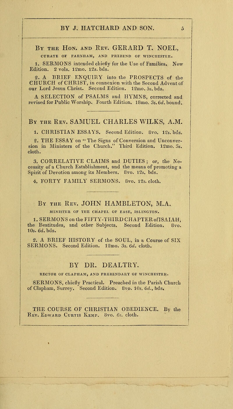 By the Hon. and Rev. GERARD T. NOEL, CURATE OF FAHSHAM, AND PREBEND OF WINCHESTER. 1. SERMONS intended chiefly for the Use of Families. New Edition. 2 vols. 12mo. 12s. bds. 2. A BRIEF ENQUIRY into the PROSPECTS of the CHURCH of CHRIST, in connexion with the Second Advent of our Lord Jesus Christ. Second Edition. 12mo. 5s. bds. A SELECTION of PSALMS and HYMNS, corrected and revised for Public Worship. Fourth Edition. 18mo. 3s. 6d. bound. By the Rev. SAMUEL CHARLES WILKS, A.M. 1. CHRISTIAN ESSAYS. Second Edition. 8vo. 12s.'bds. 2. THE ESSAY on  The Signs of Conversion and Unconver- sion in Ministers of the Church. Third Edition. 12mo. 5s. cloth. 3. CORRELATIVE CLAIMS and DUTIES : or, the Ne- cessity of a Church Establishment, and the means of promoting a Spirit of Devotion among its Members. 8vo. 12s. bds. 4. FORTY FAMILY SERMONS. 8vo. 12s. cloth. By the Rev. JOHN HAMBLETON, M.A. MINISTER OF THE CHAPEL OF EASE, ISLINGTON. 1. SERMONS on the FIFTY-THIRD CHAPTERoflSAIAH, the Beatitudes, and other Subjects. Second Edition. 8vo. 10s. 6d. bds. 2. A BRIEF HISTORY of the SOUL, in a Course of SIX SERMONS. Second Edition. 12mo. 3s. 6d. cloth. BY DR. DEALTRY. RECTOR OF CLAPHAM, AND PREBENDARY OF WINCHESTER. SERMONS, chiefly Practical. Preached in the Parish Church of Clapham, Surrey. Second Edition. 8vo. 10s, 6d., bds. THE COURSE OF CHRISTIAN OBEDIENCE. By the Rev. Edward Curtis Kemp. 8vo. 6s. cloth.