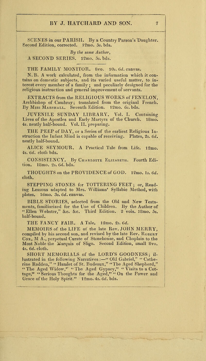 SCENES in our PARISH. By a Country Parson YDaughter. Second Edition, corrected. J2mo„ 5s. bds. By the same Author, A SECOND SERIES. 12mo. 5s. bds. THE FAMILY MONITOR. 8vo. 10s. 6d. canvas. N. B. A work calculated, from the information which it con- tains on domestic subjects, and its varied useful matter, to in- terest every member of a family ; and peculiarly designed for the religious instruction and general improvement of servants. EXTRACTS from the RELIGIOUS WORKS of FENELON, Archbishop of Cambray; translated from the original French. By Miss Marshall. Seventh Edition. 12mo. 6s. bds. JUVENILE SUNDAY LIBRARY. Vol. I. Containing Lives of the Apostles and Early Martyrs of the Church. 18mo. 4s. neatly half-bound. Vol. II. preparing. THE PEEP of DAY, or a Series of the earliest Religious In- struction the Infant Mind is capable of receiving. Plates, 2s. 6d. neatly half-bound. ALICE SEYMOUR. A Practical Tale from Life. 12mo. 4s. 6d. cloth bds. CONSISTENCY. By Charlotte Elizabeth. Fourth Edi- tion. 18mo. 2s. 6d. bds. THOUGHTS on the PROVIDENCE of GOD. 12mo. Is. 6d. cloth. STEPPING STONES for TOTTERING FEET ; or, Read- ing Lessons adapted to Mrs. Williams' Syllabic Method, with plates. 16mo. 3s. 6d. canvas. BIBLE STORIES, selected from the Old and New Testa- ments, familiarized for the Use of Children. By the Author of Ellen Webster, &c. &c. Third Edition. 2 vols. 18mo. 5s. half-bound. THE FANCY FAIR. A Tale. 12mo. 2s. 6d. MEMOIRS of the LIFE of the late Rev. JOHN MERRY, compiled by his second son, and revised by the late Rev. Robert Cox, M A., perpetual Curate of Stonehouse, and Chaplain to the Most Noble the Marquis of Sligo. Second Edition, small 8vo. 4s. 6d. cloth. SHORT MEMORIALS of the LORD'S GOODNESS; il- lustrated in the following Narratives:— Old Gabriel,  Cathe- rine Radden,  Hamlet of St. Budeaux, The Aged Shepherd, The Aged Widow,'' The Aged Gypsey,  Visits to a Cot- tage,  Serious Thoughts for the Aged,  On the Power and Grace of the Holy Spirit. 12mo. 4s. 6d. bds.
