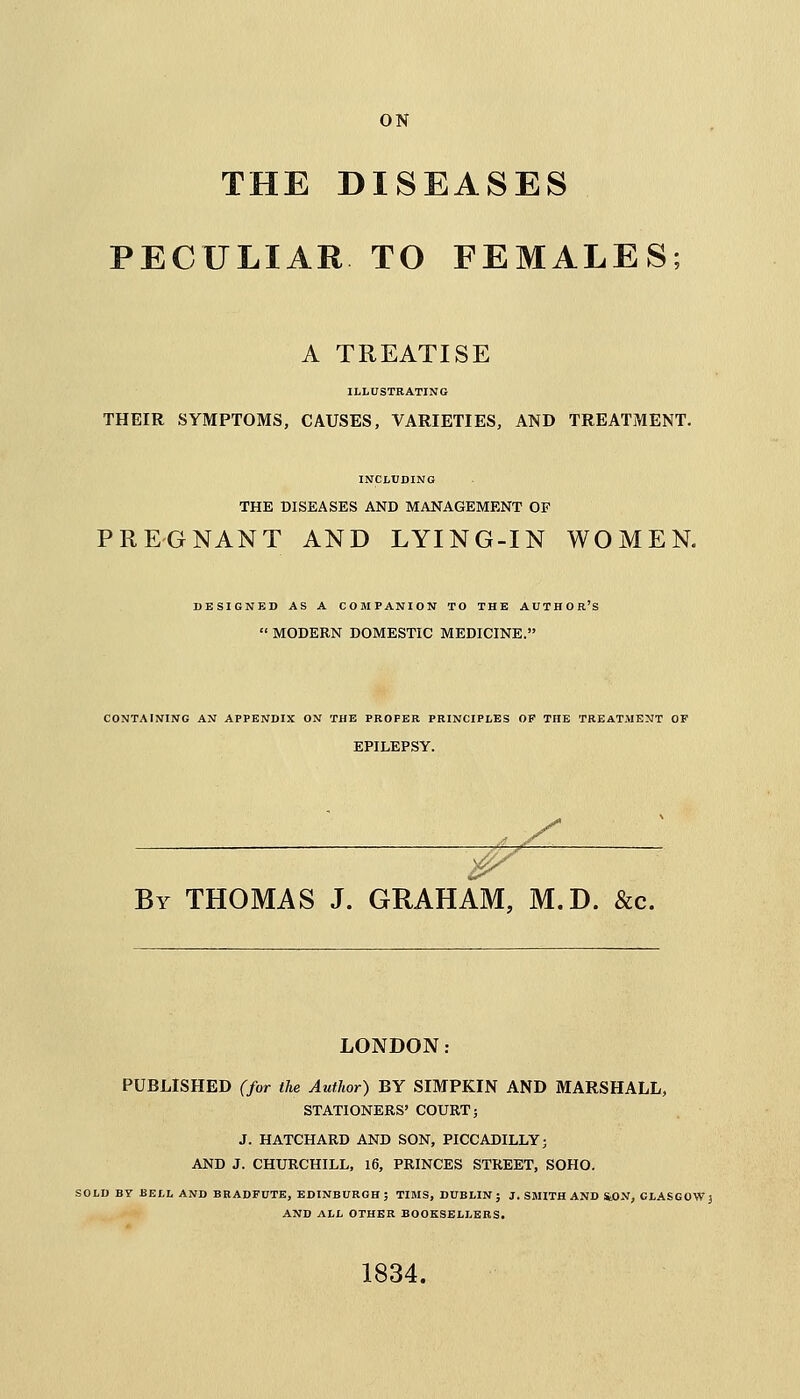 ON THE DISEASES PECULIAR TO FEMALES; A TREATISE ILLUSTRATING THEIR SYMPTOMS, CAUSES, VARIETIES, AND TREATMENT. INCLUDING THE DISEASES AND MANAGEMENT OF PREGNANT AND LYING-IN WOMEN. DESIGNED AS A COMPANION TO THE AUTHOR'S  MODERN DOMESTIC MEDICINE. CONTAINING AN APPENDIX ON THE PROPER PRINCIPLES OP THE TREATMENT OF EPILEPSY. By THOMAS J. GRAHAM, M.D. &c. LONDON: PUBLISHED (for the Author) BY SIMPKIN AND MARSHALL, STATIONERS' COURT; J. HATCHARD AND SON, PICCADILLY; AND J. CHURCHILL, 16, PRINCES STREET, SOHO. SOLD BY HELL AND BRADFUTE, EDINBURGH; TIMS, DUBLIN; J. SMITH AND SfcON, GLASGOW; AND ALL OTHER BOOKSELLERS. 1834.