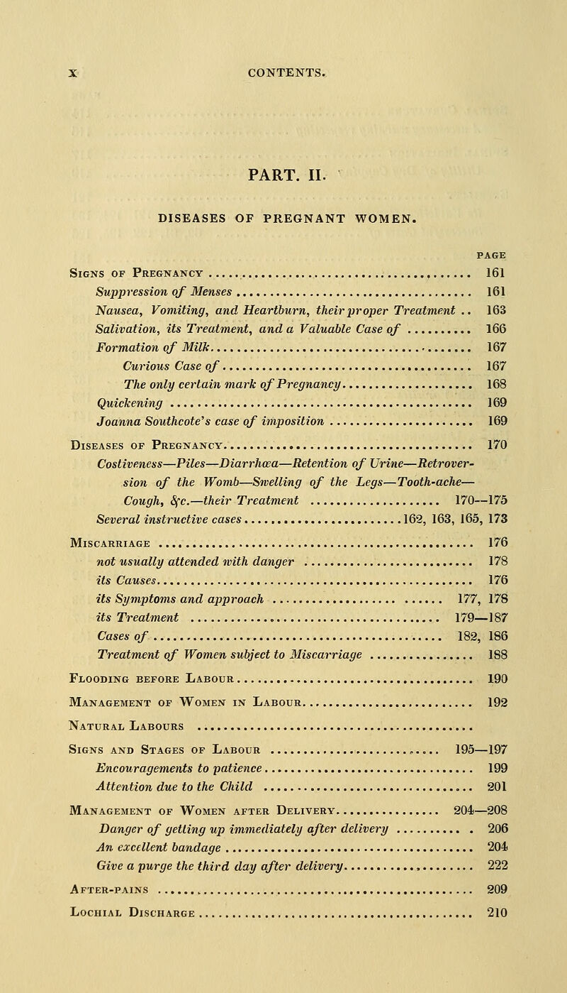 PART. II. DISEASES OF PREGNANT WOMEN. PAGE Signs of Pregnancy , 161 Suppression of Menses 161 Nausea, Vomiting, and Heartburn, their proper Treatment .. 163 Salivation, its Treatment, and a Valuable Case of 166 Formation of Milk 167 Curious Case of 167 The only certain mark of Pregnancy 168 Quickening 169 Joanna Southcote7s case of imposition 169 Diseases of Pregnancy 170 Costiveness—Piles—Diarrhoea—Retention of Urine—Retrover- sion of the Womb—Swelling of the Legs—Tooth-ache— Cough, §fc—their Treatment 170—175 Several instructive cases 162, 163, 165, 173 Miscarriage 176 not usually attended with danger 178 its Causes 176 its Symptoms and approach 177, 178 its Treatment 179—187 Cases of 182, 186 Treatment of Women subject to Miscarriage 188 Flooding before Labour 190 Management of Women in Labour 192 Natural Labours Signs and Stages of Labour ,..... 195—197 Encouragements to patience 199 Attention due to the Child 201 Management of Women after Delivery 204—208 Banger of getting up immediately after delivery 206 An excellent bandage 204 Give a purge the third day after delivery 222 A fter-pains 209 Lochial Discharge 210